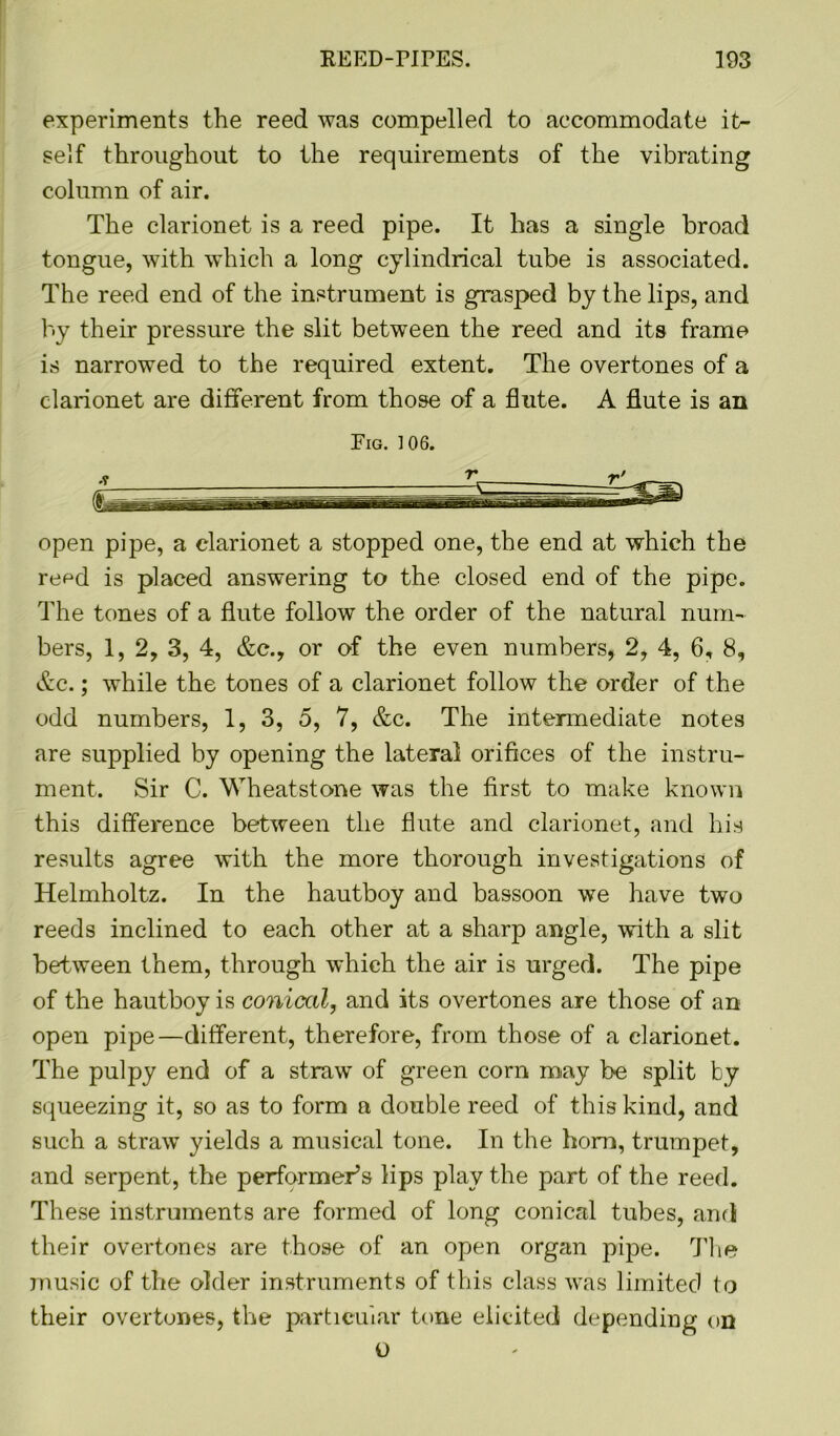 experiments the reed was compelled to accommodate it- self throughout to the requirements of the vibrating column of air. The clarionet is a reed pipe. It has a single broad tongue, with which a long cylindrical tube is associated. The reed end of the instrument is grasped by the lips, and by their pressure the slit between the reed and its frame is narrowed to the required extent. The overtones of a clarionet are different from those of a flute. A flute is an Fig. 106. open pipe, a clarionet a stopped one, the end at which the reod is placed answering to the closed end of the pipe. The tones of a flute follow the order of the natural num- bers, 1, 2, 3, 4, &c., or of the even numbers, 2, 4, 6, 8, Ac.; while the tones of a clarionet follow the order of the odd numbers, 1, 3, 5, 7, &c. The intermediate notes are supplied by opening the lateral orifices of the instru- ment. Sir C. Wheatstone was the first to make known this difference between the flute and clarionet, and his results agree with the more thorough investigations of Helmholtz. In the hautboy and bassoon we have two reeds inclined to each other at a sharp angle, with a slit between them, through which the air is urged. The pipe of the hautboy is conical, and its overtones are those of an open pipe—different, therefore, from those of a clarionet. The pulpy end of a straw of green corn may be split by squeezing it, so as to form a double reed of this kind, and such a straw yields a musical tone. In the horn, trumpet, and serpent, the performer’s lips play the part of the reed. These instruments are formed of long conical tubes, ami their overtones are those of an open organ pipe. The music of the older instruments of this class was limited to their overtones, the particular tone elicited depending on