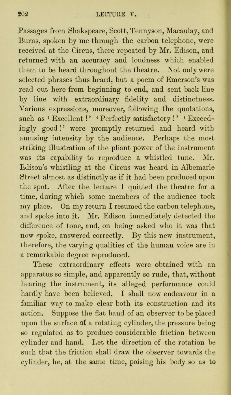 Passages from Shakspeare, Scott, Tennyson, Macaulay, and Burns, spoken by me through the carbon telephone, were received at the Circus, there repeated by Mr. Edison, and returned with an accuracy and loudness which enabled them to be heard throughout the theatre. Not only were selected phrases thus heard, but a poem of Emerson’s was read out here from beginning to end, and sent back line by line with extraordinary fidelity and distinctness. Various expressions, moreover, following the quotations, such as 4 Excellent! ’ ‘ Perfectly satisfactory ! ’ ‘ Exceed- ingly good! ’ were promptly returned and heard with amusing intensity by the audience. Perhaps the most striking illustration of the pliant power of the instrument was its capability to reproduce a whistled tune. Mr. Edison’s whistling at the Circus was heard in Albemarle Street almost as distinctly as if it had been produced upon the spot. After the lecture I quitted the theatre for a time, during which some members of the audience took my place. On my return I resumed the carbon telephone, and spoke into it. Mr. Edison immediately detected the difference of tone, and, on being asked who it was that now spoke, answered correctly. By this new instrument, therefore, the varying qualities of the human voice are in a remarkable degree reproduced. These extraordinary effects were obtained with an apparatus so simple, and apparently so rude, that, without hearing the instrument, its alleged performance could hardly have been believed. I shall now endeavour in a familiar way to make clear both its construction and its action. Suppose the flat hand of an observer to be placed upon the surface of a rotating cylinder, the pressure being so regulated as to produce considerable friction between cylinder and hand. Let the direction of the rotation be such that the friction shall draw the observer towards the cylinder, he, at the same time, poising his body so as to