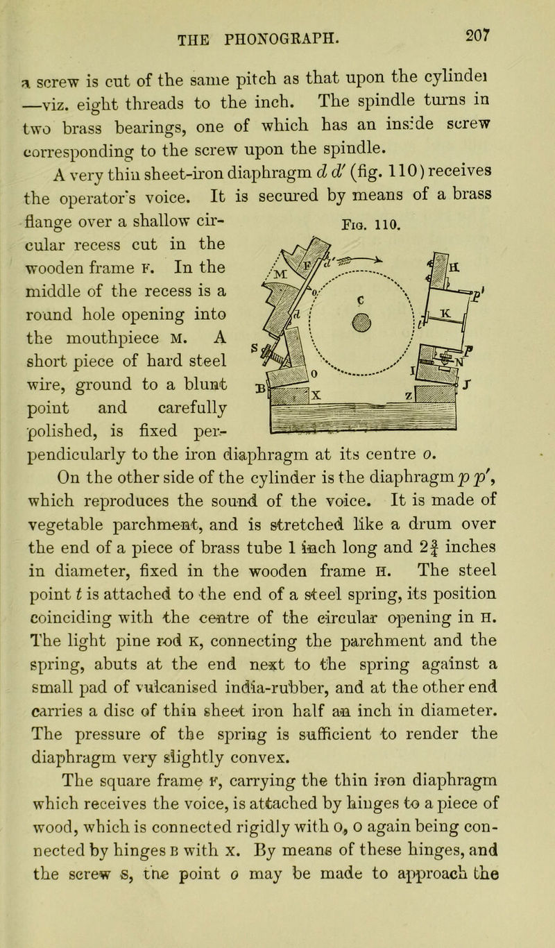 THE PHONOGRAPH. 3. screw is cut of the same pitch as that upon the cylinclei —viz. eight threads to the inch. The spindle turns in two brass bearings, one of which has an inside screw corresponding to the screw upon the spindle. A very thin sheet-iron diaphragm d d' (fig. 110) receives the operator's voice. It is secured by means of a brass flange over a shallow cir- pIG> no. cular recess cut in the wooden frame F. In the middle of the recess is a round hole opening into the mouthpiece M. A short piece of hard steel wire, ground to a blunt point and carefully polished, is fixed per- pendicularly to the iron diaphragm at its centre o. On the other side of the cylinder is the diaphragm p p', which reproduces the sound of the voice. It is made of vegetable parchment, and is stretched like a drum over the end of a piece of brass tube 1 inch long and 2f inches in diameter, fixed in the wooden frame H. The steel point t is attached to the end of a steel spring, its position coinciding with the centre of the circular opening in H. The light pine rod K, connecting the parchment and the spring, abuts at the end next to the spring against a small pad of vulcanised india-rubber, and at the other end carries a disc of thin sheet iron half an inch in diameter. The pressure of the spring is sufficient to render the diaphragm very slightly convex. The square frame f, carrying the thin iron diaphragm which receives the voice, is attached by hinges to a piece of wood, which is connected rigidly with 0, o again being con- nected by hinges B with x. By means of these hinges, and the screw s, tne point o may be made to approach the
