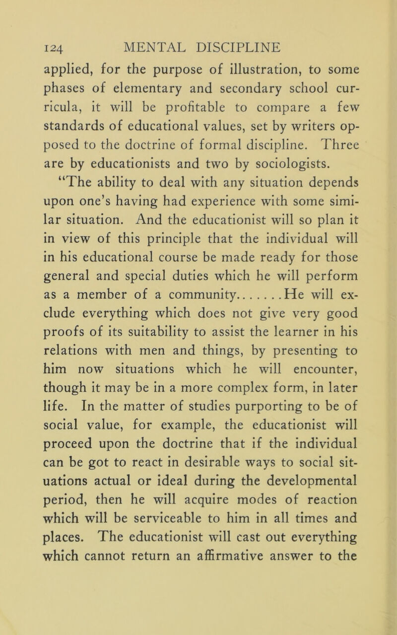 applied, for the purpose of illustration, to some phases of elementary and secondary school cur- ricula, it will be profitable to compare a few standards of educational values, set by writers op- posed to the doctrine of formal discipline. Three are by educationists and two by sociologists. “The ability to deal with any situation depends upon one’s having had experience with some simi- lar situation. And the educationist will so plan it in view of this principle that the individual will in his educational course be made ready for those general and special duties which he will perform as a member of a community He will ex- clude everything which does not give very good proofs of its suitability to assist the learner in his relations with men and things, by presenting to him now situations which he will encounter, though it may be in a more complex form, in later life. In the matter of studies purporting to be of social value, for example, the educationist will proceed upon the doctrine that if the individual can be got to react in desirable ways to social sit- uations actual or ideal during the developmental period, then he will acquire modes of reaction which will be serviceable to him in all times and places. The educationist will cast out everything which cannot return an affirmative answer to the