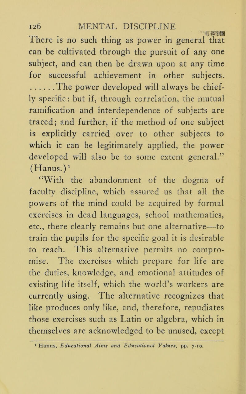 , . . There is no such thing as power in general that can be cultivated through the pursuit of any one subject, and can then be drawn upon at any time for successful achievement in other subjects. The power developed will always be chief- ly specific: but if, through correlation, the mutual ramification and interdependence of subjects are traced; and further. If the method of one subject is explicitly carried over to other subjects to which it can be legitimately applied, the power developed will also be to some extent general.” (Hanus.) ^ “With the abandonment of the dogma of faculty discipline, which assured us that all the powers of the mind could be acquired by formal exercises In dead languages, school mathematics, etc., there clearly remains but one alternative—to train the pupils for the specific goal It Is desirable to reach. This alternative permits no compro- mise. The exercises which prepare for life are the duties, knowledge, and emotional attitudes of existing life itself, which the world’s workers are currently using. The alternative recognizes that like produces only like, and, therefore, repudiates those exercises such as Latin or algebra, which In themselves are acknowledged to be unused, except 1 Hanus, Educational Aims and Educational Values, pp. 7-10.