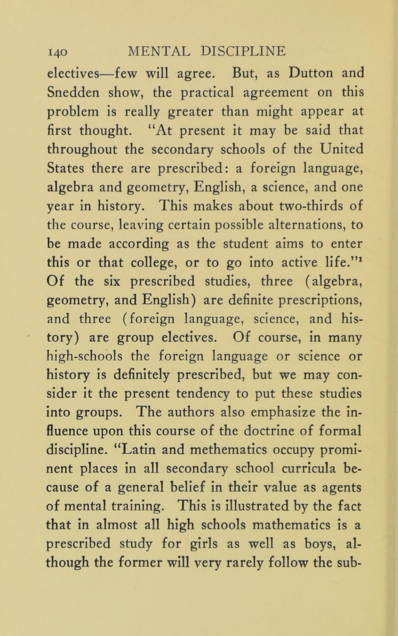 electives—few will agree. But, as Dutton and Snedden show, the practical agreement on this problem Is really greater than might appear at first thought. “At present it may be said that throughout the secondary schools of the United States there are prescribed: a foreign language, algebra and geometry, English, a science, and one year in history. This makes about two-thirds of the course, leaving certain possible alternations, to be made according as the student aims to enter this or that college, or to go into active life.”^ Of the six prescribed studies, three (algebra, geometry, and English) are definite prescriptions, and three (foreign language, science, and his- tory) are group electives. Of course. In many high-schools the foreign language or science or history is definitely prescribed, but we may con- sider It the present tendency to put these studies into groups. The authors also emphasize the In- fluence upon this course of the doctrine of formal discipline. “Latin and methematics occupy promi- nent places in all secondary school curricula be- cause of a general belief in their value as agents of mental training. This is Illustrated by the fact that in almost all high schools mathematics Is a prescribed study for girls as well as boys, al- though the former will very rarely follow the sub-