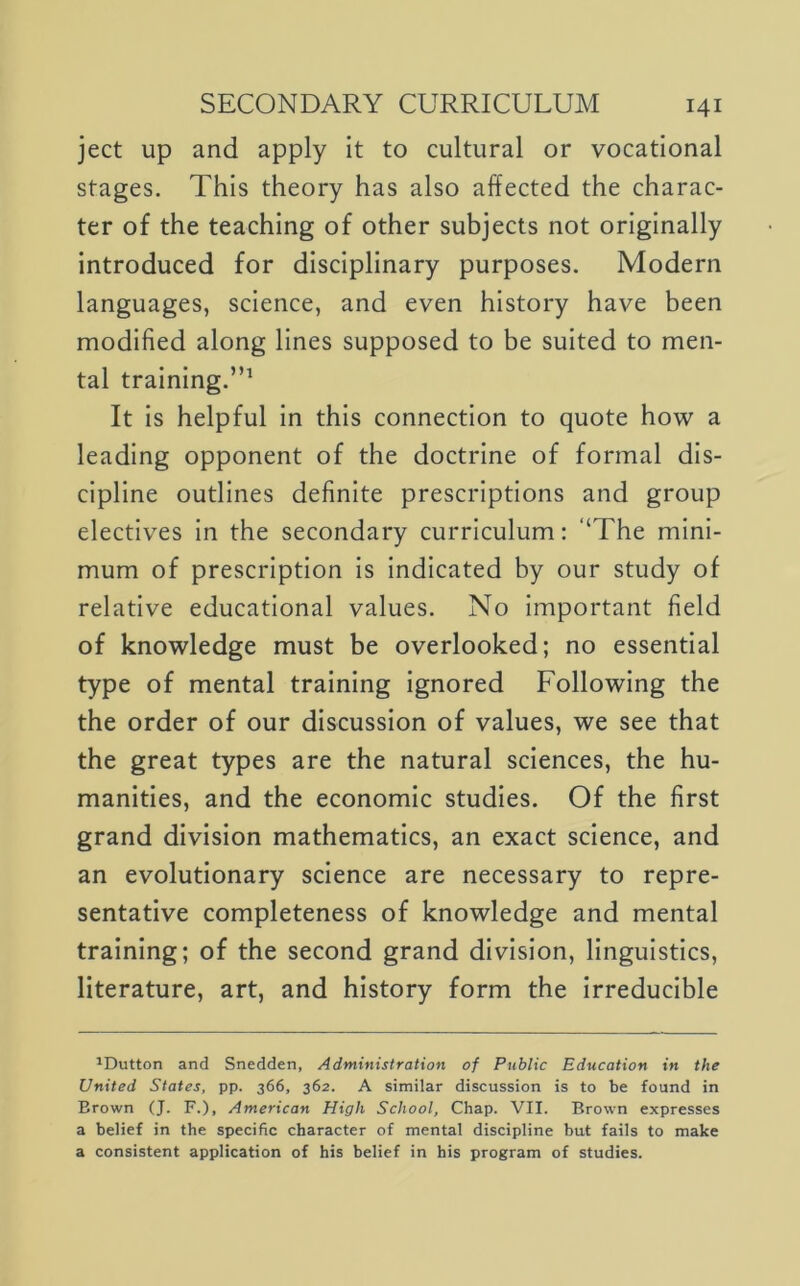 ject up and apply it to cultural or vocational stages. This theory has also affected the charac- ter of the teaching of other subjects not originally introduced for disciplinary purposes. Modern languages, science, and even history have been modified along lines supposed to be suited to men- tal training.”^ It is helpful In this connection to quote how a leading opponent of the doctrine of formal dis- cipline outlines definite prescriptions and group electives in the secondary curriculum; ‘‘The mini- mum of prescription is indicated by our study of relative educational values. No important field of knowledge must be overlooked; no essential type of mental training ignored Following the the order of our discussion of values, we see that the great types are the natural sciences, the hu- manities, and the economic studies. Of the first grand division mathematics, an exact science, and an evolutionary science are necessary to repre- sentative completeness of knowledge and mental training; of the second grand division, linguistics, literature, art, and history form the Irreducible ^Dutton and Snedden, Administration of Public Education in the United States, pp. 366, 362. A similar discussion is to be found in Brown (J. F.), American High School, Chap. VII. Brown expresses a belief in the specific character of mental discipline but fails to make a consistent application of his belief in his program of studies.