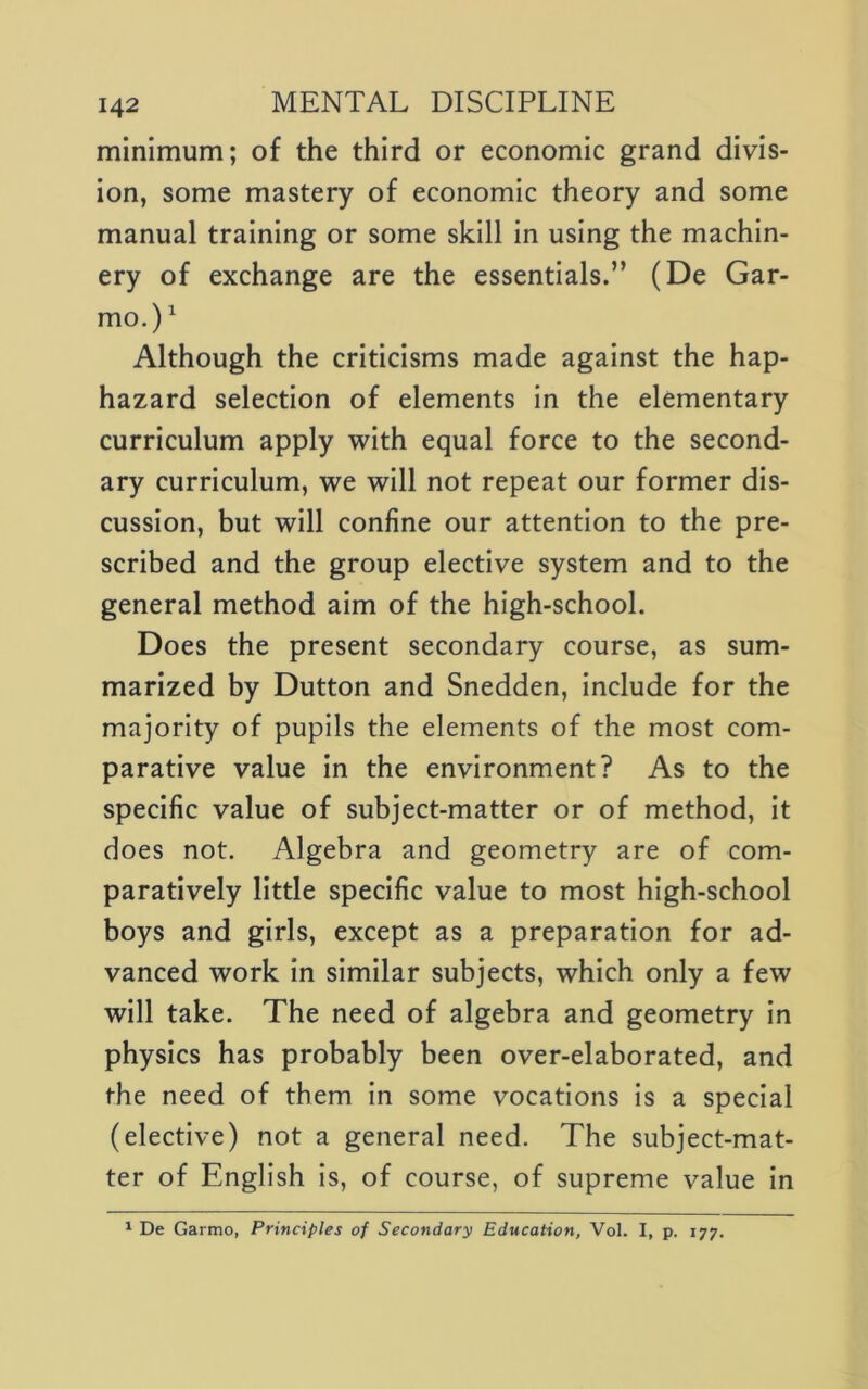 minimum; of the third or economic grand divis- ion, some mastery of economic theory and some manual training or some skill in using the machin- ery of exchange are the essentials.” (De Gar- mo.)^ Although the criticisms made against the hap- hazard selection of elements in the elementary curriculum apply with equal force to the second- ary curriculum, we will not repeat our former dis- cussion, but will confine our attention to the pre- scribed and the group elective system and to the general method aim of the high-school. Does the present secondary course, as sum- marized by Dutton and Snedden, include for the majority of pupils the elements of the most com- parative value in the environment? As to the specific value of subject-matter or of method, it does not. Algebra and geometry are of com- paratively little specific value to most high-school boys and girls, except as a preparation for ad- vanced work in similar subjects, which only a few will take. The need of algebra and geometry in physics has probably been over-elaborated, and the need of them in some vocations is a special (elective) not a general need. The subject-mat- ter of English is, of course, of supreme value in ^ De Garmo, Principles of Secondary Education, Vol. I, p. 177.