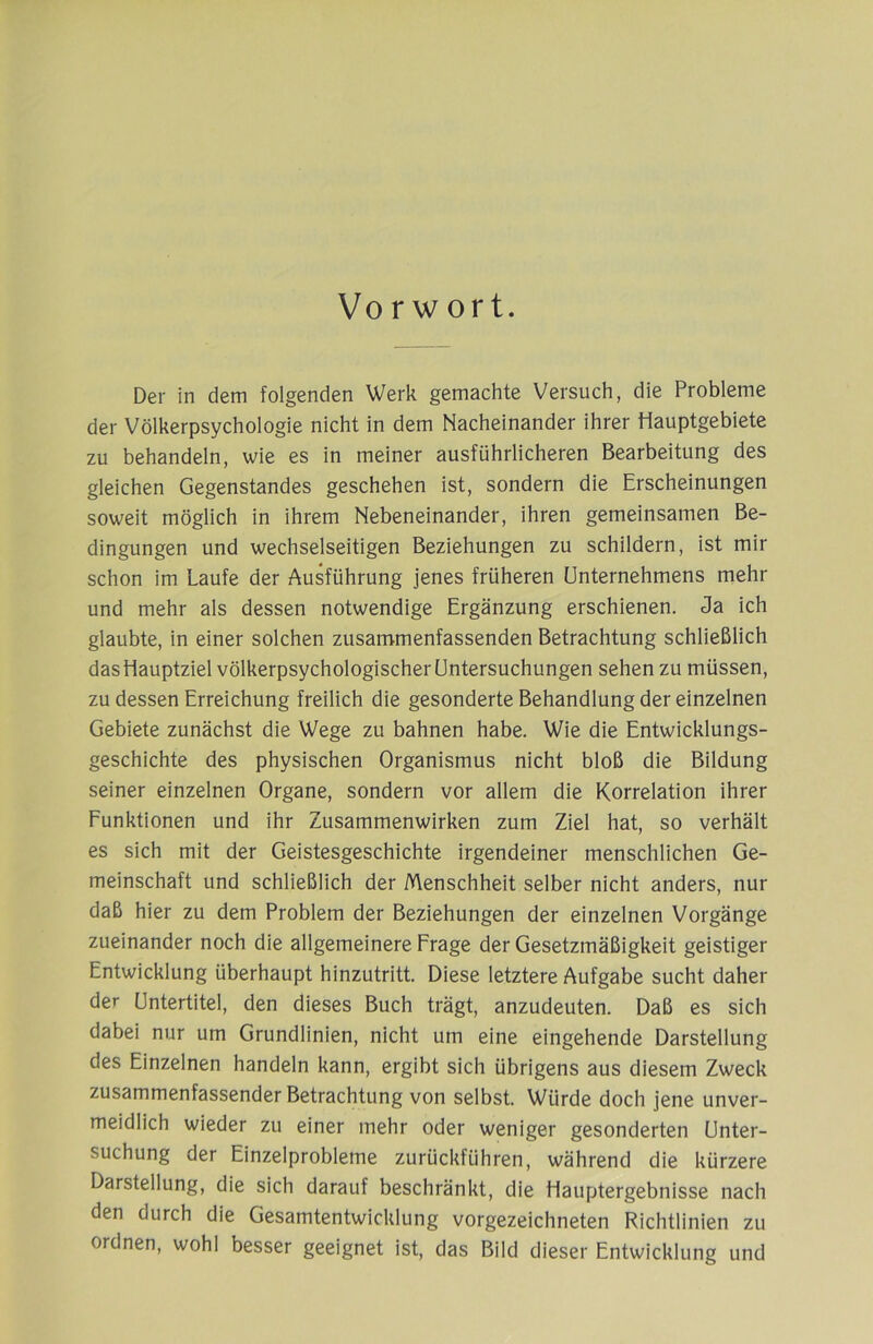 Vo r w or t. Der in dem folgenden Werk gemachte Versuch, die Probleme der Völkerpsychologie nicht in dem Nacheinander ihrer Hauptgebiete zu behandeln, wie es in meiner ausführlicheren Bearbeitung des gleichen Gegenstandes geschehen ist, sondern die Erscheinungen soweit möglich in ihrem Nebeneinander, ihren gemeinsamen Be- dingungen und wechselseitigen Beziehungen zu schildern, ist mir schon im Laufe der Ausführung jenes früheren Unternehmens mehr und mehr als dessen notwendige Ergänzung erschienen, da ich glaubte, in einer solchen zusammenfassenden Betrachtung schließlich das Hauptziel völkerpsychologischer Untersuchungen sehen zu müssen, zu dessen Erreichung freilich die gesonderte Behandlung der einzelnen Gebiete zunächst die Wege zu bahnen habe. Wie die Entwicklungs- geschichte des physischen Organismus nicht bloß die Bildung seiner einzelnen Organe, sondern vor allem die Korrelation ihrer Funktionen und ihr Zusammenwirken zum Ziel hat, so verhält es sich mit der Geistesgeschichte irgendeiner menschlichen Ge- meinschaft und schließlich der Menschheit selber nicht anders, nur daß hier zu dem Problem der Beziehungen der einzelnen Vorgänge zueinander noch die allgemeinere Frage der Gesetzmäßigkeit geistiger Entwicklung überhaupt hinzutritt. Diese letztere Aufgabe sucht daher der Untertitel, den dieses Buch trägt, anzudeuten. Daß es sich dabei nur um Grundlinien, nicht um eine eingehende Darstellung des Einzelnen handeln kann, ergibt sich übrigens aus diesem Zweck zusammenfassender Betrachtung von selbst. Würde doch jene unver- meidlich wieder zu einer mehr oder weniger gesonderten Unter- suchung der Einzelprobleme zurückführen, während die kürzere Darstellung, die sich darauf beschränkt, die Hauptergebnisse nach den durch die Gesamtentwicklung vorgezeichneten Richtlinien zu ordnen, wohl besser geeignet ist, das Bild dieser Entwicklung und