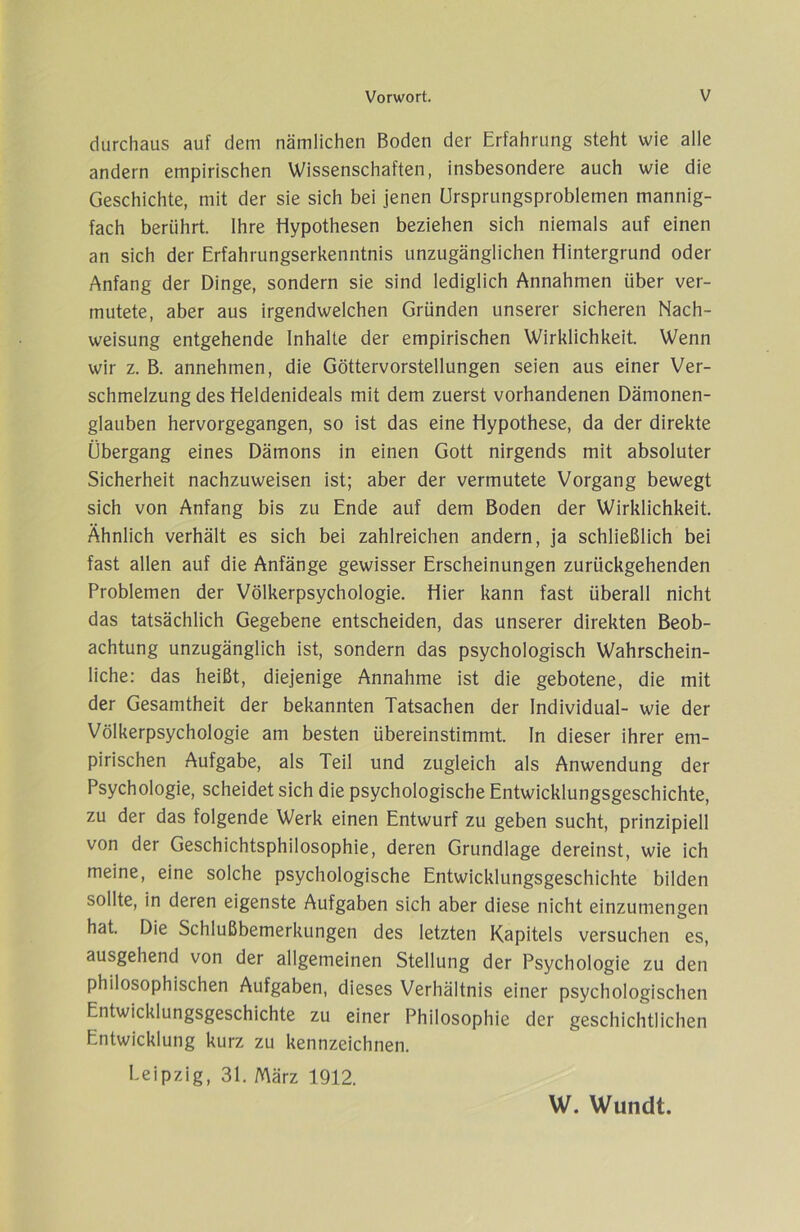 durchaus auf dem nämlichen Boden der Erfahrung steht wie alle andern empirischen Wissenschaften, insbesondere auch wie die Geschichte, mit der sie sich bei jenen örsprungsproblemen mannig- fach berührt. Ihre Hypothesen beziehen sich niemals auf einen an sich der Erfahrungserkenntnis unzugänglichen Hintergrund oder Anfang der Dinge, sondern sie sind lediglich Annahmen über ver- mutete, aber aus irgendwelchen Gründen unserer sicheren Nach- weisung entgehende Inhalte der empirischen Wirklichkeit. Wenn wir z. B. annehmen, die Göttervorstellungen seien aus einer Ver- schmelzung des Heldenideals mit dem zuerst vorhandenen Dämonen- glauben hervorgegangen, so ist das eine Hypothese, da der direkte Übergang eines Dämons in einen Gott nirgends mit absoluter Sicherheit nachzuweisen ist; aber der vermutete Vorgang bewegt sich von Anfang bis zu Ende auf dem Boden der Wirklichkeit. Ähnlich verhält es sich bei zahlreichen andern, ja schließlich bei fast allen auf die Anfänge gewisser Erscheinungen zurückgehenden Problemen der Völkerpsychologie. Hier kann fast überall nicht das tatsächlich Gegebene entscheiden, das unserer direkten Beob- achtung unzugänglich ist, sondern das psychologisch Wahrschein- liche: das heißt, diejenige Annahme ist die gebotene, die mit der Gesamtheit der bekannten Tatsachen der Individual- wie der Völkerpsychologie am besten übereinstimmt. In dieser ihrer em- pirischen Aufgabe, als Teil und zugleich als Anwendung der Psychologie, scheidet sich die psychologische Entwicklungsgeschichte, zu der das folgende Werk einen Entwurf zu geben sucht, prinzipiell von der Geschichtsphilosophie, deren Grundlage dereinst, wie ich meine, eine solche psychologische Entwicklungsgeschichte bilden sollte, in deren eigenste Aufgaben sich aber diese nicht einzumengen hat. Die Schlußbemerkungen des letzten Kapitels versuchen es, ausgehend von der allgemeinen Stellung der Psychologie zu den philosophischen Aufgaben, dieses Verhältnis einer psychologischen Entwicklungsgeschichte zu einer Philosophie der geschichtlichen Entwicklung kurz zu kennzeichnen. Leipzig, 31. März 1912. W. Wundt.