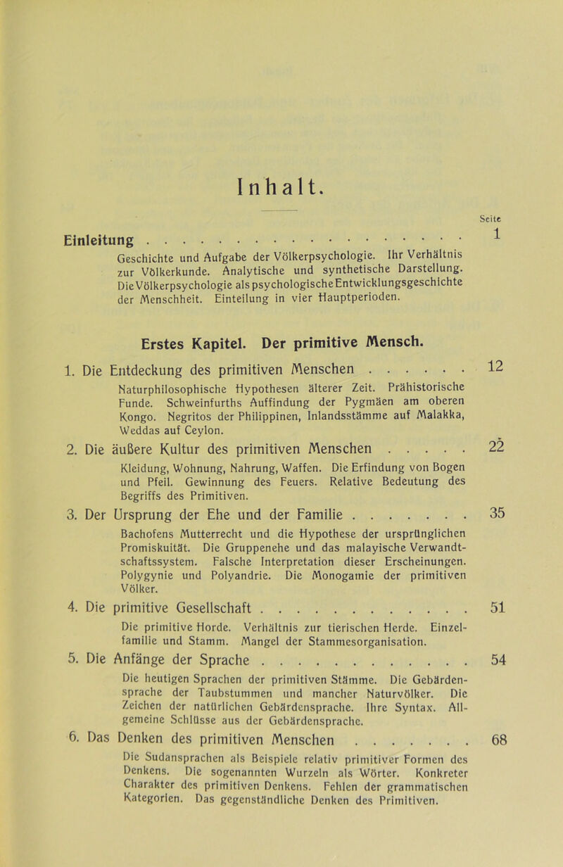 Inhalt. Seite Einleitung ^ Geschichte und Aufgabe der Völkerpsychologie. Ihr Verhältnis zur Völkerkunde. Analytische und synthetische Darstellung. Die Völkerpsychologie alspsychologischeEntwicklungsgeschichte der Menschheit. Einteilung in vier Hauptperioden. Erstes Kapitel. Der primitive Mensch. 1. Die Entdeckung des primitiven Menschen 12 Naturphilosophische Hypothesen älterer Zeit. Prähistorische Funde. Schweinfurths Auffindung der Pygmäen am oberen Kongo. Negritos der Philippinen, Inlandsstämme auf Malakka, Weddas auf Ceylon. 2. Die äußere Kultur des primitiven Menschen 22 Kleidung, Wohnung, Nahrung, Waffen. Die Erfindung von Bogen und Pfeil. Gewinnung des Feuers. Relative Bedeutung des Begriffs des Primitiven. 3. Der Ursprung der Ehe und der Familie 35 Bachofens Mutterrecht und die Hypothese der ursprünglichen Promiskuität. Die Gruppenehe und das malayische Verwandt- schaftssystem. Falsche Interpretation dieser Erscheinungen. Polygynie und Polyandrie. Die Monogamie der primitiven Völker. 4. Die primitive Gesellschaft 51 Die primitive Horde. Verhältnis zur tierischen Herde. Einzel- familie und Stamm. Mangel der Stammesorganisation. 5. Die Anfänge der Sprache 54 Die heutigen Sprachen der primitiven Stämme. Die Gebärden- sprache der Taubstummen und mancher Naturvölker. Die Zeichen der natürlichen Gebärdensprache. Ihre Syntax. All- gemeine Schlüsse aus der Gebärdensprache. 6. Das Denken des primitiven Menschen 68 Die Sudansprachen als Beispiele relativ primitiver Formen des Denkens. Die sogenannten Wurzeln als Wörter. Konkreter Charakter des primitiven Denkens. Fehlen der grammatischen Kategorien. Das gegenständliche Denken des Primitiven.