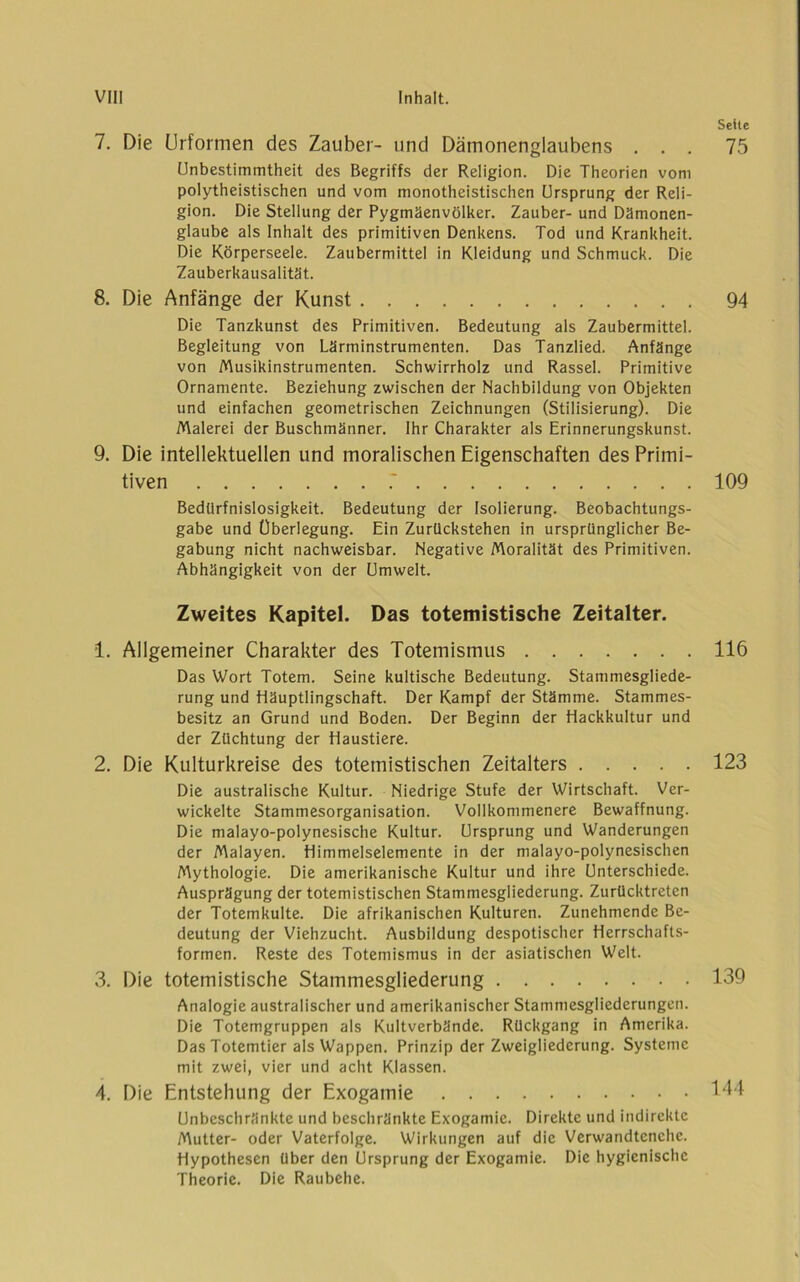 7. Die Urformen des Zauber- und Dämonenglaubens . . . Unbestimmtheit des Begriffs der Religion. Die Theorien vom polytheistischen und vom monotheistischen Ursprung der Reli- gion. Die Stellung der Pygmäenvölker. Zauber- und Dämonen- glaubc als Inhalt des primitiven Denkens. Tod und Krankheit. Die Körperseele. Zaubermittel in Kleidung und Schmuck. Die Zauberkausalität. 8. Die Anfänge der Kunst Die Tanzkunst des Primitiven. Bedeutung als Zaubermittel. Begleitung von Lärminstrumenten. Das Tanzlied. Anfänge von Musikinstrumenten. Schwirrholz und Rassel. Primitive Ornamente. Beziehung zwischen der Nachbildung von Objekten und einfachen geometrischen Zeichnungen (Stilisierung). Die Malerei der Buschmänner. Ihr Charakter als Erinnerungskunst. 9. Die intellektuellen und moralischen Eigenschaften des Primi- tiven .' Bedürfnislosigkeit. Bedeutung der Isolierung. Beobachtungs- gabe und Überlegung. Ein Zurückstehen in ursprünglicher Be- gabung nicht nachweisbar. Negative Moralität des Primitiven. Abhängigkeit von der Umwelt. Zweites Kapitel. Das totemistische Zeitalter. 1. Allgemeiner Charakter des Totemismus Das Wort Totem. Seine kultische Bedeutung. Stammesgliede- rung und Häuptlingschaft. Der Kampf der Stämme. Stammes- besitz an Grund und Boden. Der Beginn der Hackkultur und der Züchtung der Haustiere. 2. Die Kulturkreise des totemistischen Zeitalters Die australische Kultur. Niedrige Stufe der Wirtschaft. Ver- wickelte Stammesorganisation. Vollkommenere Bewaffnung. Die malayo-polynesische Kultur. Ursprung und Wanderungen der Malayen. Himmelselemente in der malayo-polynesischen Mythologie. Die amerikanische Kultur und ihre Unterschiede. Ausprägung der totemistischen Stammesgliederung. Zurücktreten der Totemkulte. Die afrikanischen Kulturen. Zunehmende Be- deutung der Viehzucht. Ausbildung despotischer Herrschafts- formen. Reste des Totemismus in der asiatischen Welt. 3. Die totemistische Stammesgliederung Analogie australischer und amerikanischer Stammesgliederungen. Die Totemgruppen als Kultverbände. Rückgang in Amerika. Das Totemtier als Wappen. Prinzip der Zweigliederung. Systeme mit zwei, vier und acht Klassen. 4. Die Entstehung der Exogamie Unbeschränkte und beschränkte Exogamie. Direkte und indirekte Mutter- oder Vaterfolge. Wirkungen auf die Verwandtenchc. Hypothesen über den Ursprung der Exogamie. Die hygienische Theorie. Die Raubehe. Sette 75 94 109 116 123 139 144