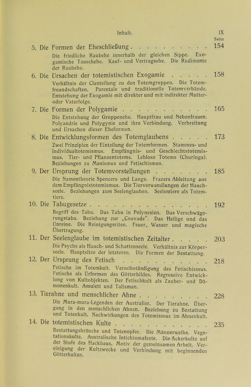 5. Die Formen der Eheschließung Die friedliche Raubehe innerhalb der gleichen Sippe. Exo- gamische Tauschehe. Kauf- und Vertragsehe. Die Rudimente der Raubehe. 6. Die Ursachen der totemistischen Exogamie Verhältnis der Clanteilung zu den Totemgruppen. Die Totem- freundschaften. Parentale und traditionelle Totemverbände. Entstehung der Exogamie mit direkter und mit indirekter Mutter- oder Vaterfolge. 7. Die Formen der Polygamie Die Entstehung der Gruppenehe. Hauptfrau und Nebenfrauen. Polyandrie und Polygynie und ihre Verbindung. Verbreitung und Ursachen dieser Eheformen. 8. Die Entwicklungsformen des Totemglaubens Zwei Prinzipien der Einteilung der Totemformen. Stammes- und Individualtotemismus. Empfängnis- und Geschlechtstotemis- mus. Tier- und Pflanzentotems. Leblose Totems (Churinga). Beziehungen zu Manismus und Fetischismus. 9. Der Ursprung der Totemvorstellungen Die Namentheorie Spencers und Längs. Frazers Ableitung aus dem Empfängnistotemismus. Die Tierverwandlungen der Hauch- seele. Beziehungen zum Seelenglauben. Seelentiere als Totem- tiere. 10. Die Tabugesetze Begriff des Tabu. Das Tabu in Polynesien. Das Verschwäge- rungstabu. Beziehung zur „Couvade“. Das Heilige und das Unreine. Die Reinigungsriten. Feuer, Wasser und magische Übertragung. 11. Der Seelenglaube im totemistischen Zeitalter Die Psyche als Hauch- und Schattenseele. Verhältnis zur Körper- seele. Hauptsitze der letzteren. Die Formen der Bestattung. 12. Der Ursprung des Fetisch Fetische im Totemkult. Verselbständigung des Fetischismus. Fetische als Urformen des Götterbildes. Regressive Entwick- lung von Kultobjekten. Der Fetischkult als Zauber- und Dä- monenkult. Amulett und Talisman. 13. Tierahne und menschlicher Ahne Die Mura-mura-Legenden der Australier. Der Tierahne. Über- gang in den menschlichen Ahnen. Beziehung zu Bestattung und Totenkult. Nachwirkungen des Totemismus im Ahnenkult. 14. Die totemistischen Kulte Bestattungsbräuche und Totenopfer. Die Männerweihe. Vege- tationskulte. Australische Intichiumafeste. Die Ackerkulte auf der Stufe des Hackbaus. Motiv der gemeinsamen Arbeit. Ver- einigung der Kultzwecke und Verbindung mit beginnenden Götterkulten. Seite 154 158 165 173 185 192 203 218 228 235