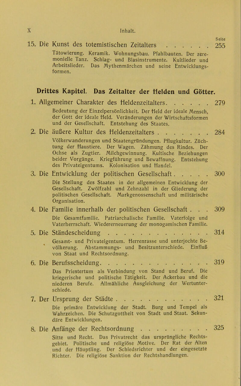 Seite 15. Die Kunst des totemistischen Zeitalters 255 Tätowierung. Keramik. Wohnungsbau. Pfahlbauten. Der zere- monielle Tanz. Schlag- und Blasinstrumente. Kultlieder und Arbeitslieder. Das Mythenmärchen und seine Entwicklungs- formen. Drittes Kapitel. Das Zeitalter der ilelden und Götter. 1. Allgemeiner Charakter des tieldenzeitalters 279 Bedeutung der Einzelpersönlichkeit. Der Held der ideale Mensch, der Gott der ideale Held. Veränderungen der Wirtschaftsformen und der Gesellschaft. Entstehung des Staates. 2. Die äußere Kultur des Heldenzeitalters 284 Völkerwanderungen und Staatengründungen. Pflugkultur. Züch- tung der Haustiere. Der Wagen. Zähmung des Rindes. Der Ochse als Zugtier. Milchgewinnung. Kultische Beziehungen beider Vorgänge. Kriegführung und Bewaffnung. Entstehung des Privateigentums. Kolonisation und Handel. 3. Die Entwicklung der politischen Gesellschaft 300 Die Stellung des Staates in der allgemeinen Entwicklung der Gesellschaft. Zwölfzahl und Zehnzahl in der Gliederung der politischen Gesellschaft. Markgenossenschaft und militärische Organisation. 4. Die Familie innerhalb der politischen Gesellschaft . . . 309 Die Gesamtfamilie. Patriarchalische Familie. Vaterfolge und Vaterherrschaft. Wiedererneuerung der monogamischen Familie. 5. Die Ständescheidung 314 Gesamt- und Privateigentum. Herrenrasse und unterjochte Be- völkerung. Abstammungs- und Besitzunterschiede. Einfluß von Staat und Rechtsordnung. 6. Die Berufsscheidung 319 Das Priestertum als Verbindung von Stand und Beruf. Die kriegerische und politische Tätigkeit. Der Ackerbau und die niederen Berufe. Allmähliche Ausgleichung der Wertunter- schiede. 7. Der Ursprung der Städte 321 Die primäre Entwicklung der Stadt. Burg und Tempel als Wahrzeichen. Die Schutzgottheit von Stadt und Staat. Sekun- däre Entwicklungen. 8. Die Anfänge der Rechtsordnung 325 Sitte und Recht. Das Privatrecht das ursprüngliche Rechts- gebiet. Politische und religiöse Motive. Der Rat der Alten und der Häuptling. Der Schiedsrichter und der eingesetzte Richter. Die religiöse Sanktion der Rechtshandlungen.