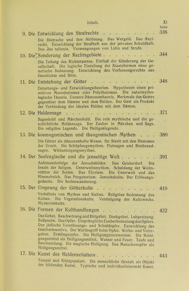 9. Die Entwicklung des Strafrechts Die Blutrache und ihre Ablösung. Das Wergeid. Das Asyl- recht. Entwicklung der Strafhaft aus der privaten Schuldhaft. Das Jus talionis. Vermengungen von Lohn und Strafe. 10. Diej Sonderung der Rechtsgebiete Die Teilung des Richteramtes. Einfluß der Gliederung der Ge- sellschaft. Die logische Einteilung der Staatsformen ohne ge- netische Bedeutung. Entwicklung des Verfassungsrechts aus Geschichte und Sitte. 11. Die Entstehung der Götter Entartungs- und Entwicklungstheorien. Hypothesen eines pri- mitiven Monotheismus oder Polytheismus. Die naturmytho- logische Theorie. Cseners Dämonentheorie. Merkmale des Gottes gegenüber dem Dämon und dem Helden. Der Gott als Produkt der Verbindung des idealen Helden mit dem Dämon. 12. Die Heldensage Sagenheld und Märchenheld. Die rein mythische und die ge- schichtliche Heldensage. Der Zauber in Märchen und Sage. Die religiöse Legende. Die Heiligenlegende. 13. Die kosmogonischen und theogonischen Mythen . . . Die Götter als dämonenhafte Wesen. Ihr Streit mit den Dämonen der Urzeit. Die Schöpfungsmythen. Flutsagen und Sintbrand- sagen. Weltuntergangsmythen. 14. Der Seelenglaube und die jenseitige Welt Aufeinanderfolge der Jenseitsbilder. Das Geisterdorf. Die Inseln der Seligen. Unterweltsmythen. Scheidung der Wohn- stätten der Seelen. Das Elysium. Die Unterwelt und das Himmelreich. Das Purgatorium. Jenseitskulte. Der Erlösungs- gedanke. Die Seelenwanderung. 15. Der Ursprung der Götterkulte Verhältnis von Mythus und Kultus. Religiöse Bedeutung des Kultus. Die Vegetationskulte. Vereinigung der Kultzwecke. Mysterienkulte. 16. Die Formen der Kulthandlungen Das Gebet. Beschwörung und Bittgebet. Dankgebet. Lobpreisung. Bußpsalm. Das Opfer. UrsprünglicheZauberbedeutungdes Opfers. Das jüdische Versöhnungs- und Schuldopfer. Entwicklung des Geschenkmotivs. Der Wertbegriff beim Opfer. Weihe- und Votiv- gaben. Erstlingsopfer. Die Heiligungszeremonien. Die Reini- gungsmittel als Heiligungsmittel. Wasser und Feuer. Taufe und Beschneidung. Die magische Heiligung. Das Menschenopfer als Hciligungsmittel. 17. Die Kunst des Heldenzeitalters Tempel und Königspalast. Die menschliche Gestalt als Objekt der bildenden Kunst. Typische und individualisierende Kunst. Seite 336 344 348 371 380 391 410 422