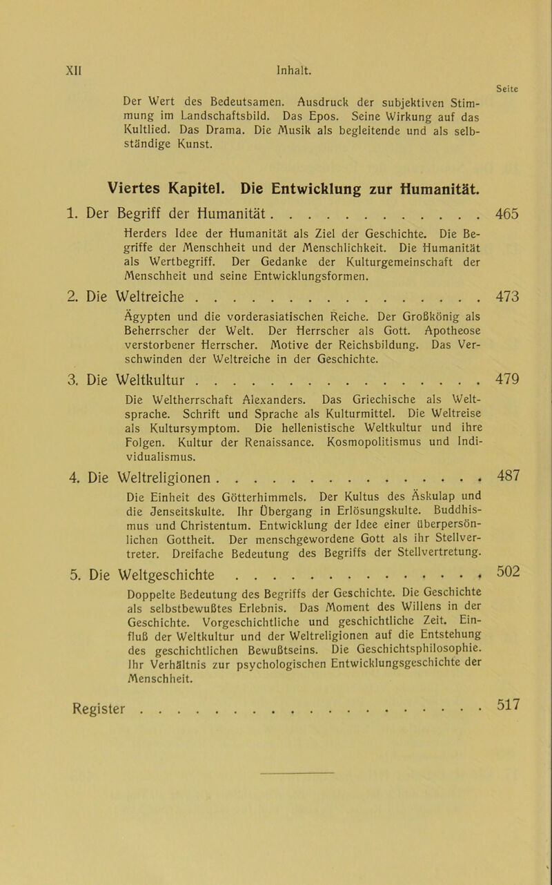 Der Wert des Bedeutsamen. Ausdruck der subjektiven Stim- mung im Landschaftsbild. Das Epos. Seine Wirkung auf das Kultlied. Das Drama. Die Musik als begleitende und als selb- ständige Kunst. Viertes Kapitel. Die Entwicklung zur Humanität. 1. Der Begriff der Humanität Herders Idee der Humanität als Ziel der Geschichte. Die Be- griffe der Menschheit und der Menschlichkeit. Die Humanität als Wertbegriff. Der Gedanke der Kulturgemeinschaft der Menschheit und seine Entwicklungsformen. 2. Die Weltreiche Ägypten und die vorderasiatischen Reiche. Der Großkönig als Beherrscher der Welt. Der Herrscher als Gott. Apotheose verstorbener Herrscher. Motive der Reichsbildung. Das Ver- schwinden der Weltreiche in der Geschichte. 3. Die Weltkultur Die Weltherrschaft Alexanders. Das Griechische als Welt- sprache. Schrift und Sprache als Kulturmittel. Die Weltreise als Kultursymptom. Die hellenistische Weltkultur und ihre Folgen. Kultur der Renaissance. Kosmopolitismus und Indi- vidualismus. 4. Die Weltreligionen Die Einheit des Götterhimmels. Der Kultus des Äskulap und die Jenseitskulte. Ihr Übergang in Erlösungskulte. Buddhis- mus und Christentum. Entwicklung der Idee einer überpersön- lichen Gottheit. Der menschgewordene Gott als ihr Stellver- treter. Dreifache Bedeutung des Begriffs der Stellvertretung. 5. Die Weltgeschichte Doppelte Bedeutung des Begriffs der Geschichte. Die Geschichte als selbstbewußtes Erlebnis. Das Moment des Willens in der Geschichte. Vorgeschichtliche und geschichtliche Zeit. Ein- fluß der Weltkultur und der Weltreligionen auf die Entstehung des geschichtlichen Bewußtseins. Die Geschichtsphilosophie. Ihr Verhältnis zur psychologischen Entwicklungsgeschichte der Menschheit. Seite 465 473 479 487 502 Register 517