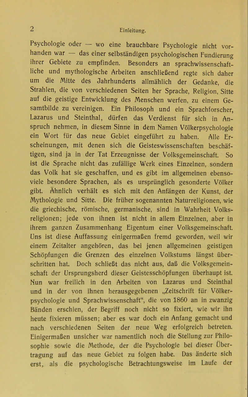 Psychologie oder — wo eine brauchbare Psychologie nicht vor- handen war — das einer selbständigen psychologischen Fundierung ihrer Gebiete zu empfinden. Besonders an sprachwissenschaft- liche und mythologische Arbeiten anschließend regte sich daher um die Mitte des Jahrhunderts allmählich der Gedanke, die Strahlen, die von verschiedenen Seiten her Sprache, Religion, Sitte auf die geistige Entwicklung des Menschen werfen, zu einem Ge- samtbilde zu vereinigen. Ein Philosoph und ein Sprachforscher, Lazarus und Steinthal, dürfen das Verdienst für sich in An- spruch nehmen, in diesem Sinne in dem Namen Völkerpsychologie ein Wort für das neue Gebiet eingeführt zu haben. Alle Er- scheinungen, mit denen sich die Geisteswissenschaften beschäf- tigen, sind ja in der Tat Erzeugnisse der Volksgemeinschaft. So ist die Sprache nicht das zufällige Werk eines Einzelnen, sondern das Volk hat sie geschaffen, und es gibt im allgemeinen ebenso- vlele besondere Sprachen, als es ursprünglich gesonderte Völker gibt. Ähnlich verhält es sich mit den Anfängen der Kunst, der Mythologie und Sitte. Die früher sogenannten Naturreligionen, wie die griechische, römische, germanische, sind in Wahrheit Volks- religionen; jede von ihnen ist nicht in allem Einzelnen, aber in ihrem ganzen Zusammenhang Eigentum einer Volksgemeinschaft, üns ist diese Auffassung einigermaßen fremd geworden, weil wir einem Zeitalter angehören, das bei jenen allgemeinen geistigen Schöpfungen die Grenzen des einzelnen Volkstums längst über- schritten hat. Doch schließt das nicht aus, daß die Volksgemein- schaft der Ursprungsherd dieser Geistesschöpfungen überhaupt ist Nun war freilich in den Arbeiten von Lazarus und Steinthal und in der von ihnen herausgegebenen „Zeitschrift für Völker- psychologie und Sprachwissenschaft“, die von 1860 an in zwanzig Bänden erschien, der Begriff noch nicht so fixiert, wie wir ihn heute fixieren müssen; aber es war doch ein Anfang gemacht und nach verschiedenen Seiten der neue Weg erfolgreich betreten. Einigermaßen unsicher war namentlich noch die Stellung zur Philo- sophie sowie die Methode, der die Psychologie bei dieser Über- tragung auf das neue Gebiet zu folgen habe. Das änderte sich erst, als die psychologische Betrachtungsweise im Laufe der