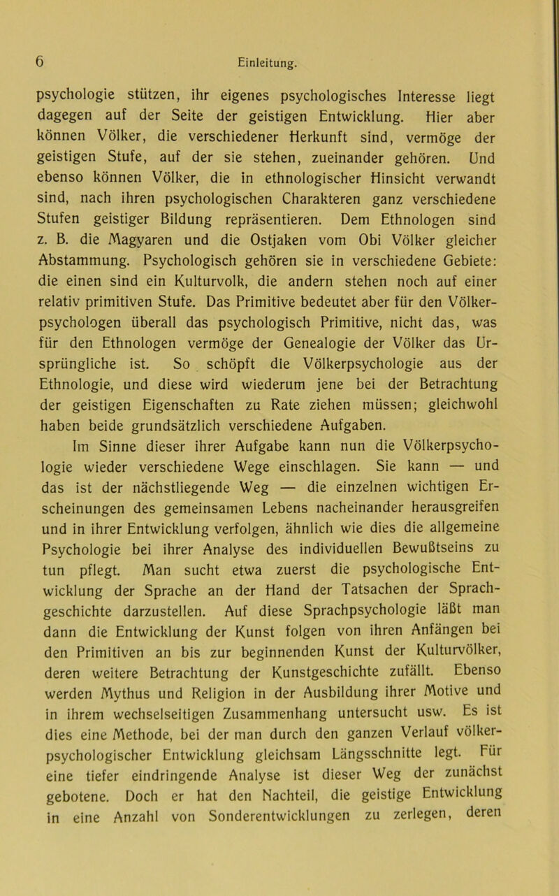 Psychologie stützen, ihr eigenes psychologisches Interesse liegt dagegen auf der Seite der geistigen Entwicklung. Hier aber können Völker, die verschiedener Herkunft sind, vermöge der geistigen Stufe, auf der sie stehen, zueinander gehören. Und ebenso können Völker, die in ethnologischer Hinsicht verwandt sind, nach ihren psychologischen Charakteren ganz verschiedene Stufen geistiger Bildung repräsentieren. Dem Ethnologen sind z. B. die Magyaren und die Ostjaken vom Obi Völker gleicher Abstammung. Psychologisch gehören sie in verschiedene Gebiete: die einen sind ein Kulturvolk, die andern stehen noch auf einer relativ primitiven Stufe. Das Primitive bedeutet aber für den Völker- psychologen überall das psychologisch Primitive, nicht das, was für den Ethnologen vermöge der Genealogie der Völker das Ur- sprüngliche ist. So schöpft die Völkerpsychologie aus der Ethnologie, und diese wird wiederum jene bei der Betrachtung der geistigen Eigenschaften zu Rate ziehen müssen; gleichwohl haben beide grundsätzlich verschiedene Aufgaben. Im Sinne dieser ihrer Aufgabe kann nun die Völkerpsycho- logie wieder verschiedene Wege einschlagen. Sie kann — und das ist der nächstliegende Weg — die einzelnen wichtigen Er- scheinungen des gemeinsamen Lebens nacheinander herausgreifen und in ihrer Entwicklung verfolgen, ähnlich wie dies die allgemeine Psychologie bei ihrer Analyse des individuellen Bewußtseins zu tun pflegt. Man sucht etwa zuerst die psychologische Ent- wicklung der Sprache an der Hand der Tatsachen der Sprach- geschichte darzustellen. Auf diese Sprachpsychologie läßt man dann die Entwicklung der Kunst folgen von ihren Anfängen bei den Primitiven an bis zur beginnenden Kunst der Kulturvölker, deren weitere Betrachtung der Kunstgeschichte zufällt. Ebenso werden Mythus und Religion in der Ausbildung ihrer Motive und in ihrem wechselseitigen Zusammenhang untersucht usw. Es ist dies eine Methode, bei der man durch den ganzen Verlauf völker- psychologischer Entwicklung gleichsam Längsschnitte legt. Für eine tiefer eindringende Analyse ist dieser Weg der zunächst gebotene. Doch er hat den Nachteil, die geistige Entwicklung in eine Anzahl von Sonderentwicklungen zu zerlegen, deren