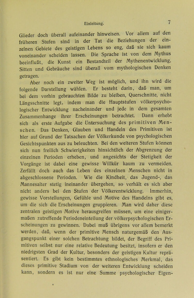 Glieder doch überall aufeinander Hinweisen. Vor allem auf den früheren Stufen sind in der Tat die Beziehungen der ein- zelnen Gebiete des geistigen Lebens so eng, daß sie sich kaum voneinander scheiden lassen. Die Sprache ist von dem Mythus beeinflußt, die Kunst ein Bestandteil der Mythenentwicklung, Sitten und Gebräuche sind überall vom mythologischen Denken getragen. Aber noch ein zweiter Weg ist möglich, und ihn wird die folgende Darstellung wählen. Er besteht darin, daß man, um bei dem vorhin gebrauchten Bilde zu bleiben, Querschnitte, nicht Längsschnitte legt, indem man die Hauptstufen völkerpsycho- logischer Entwicklung nacheinander und jede in dem gesamten Zusammenhänge ihrer Erscheinungen betrachtet. Dann erhebt sich als erste Aufgabe die Untersuchung des primitiven Men- schen. Das Denken, Glauben und Handeln des Primitiven ist hier auf Grund der Tatsachen der Völkerkunde von psychologischen Gesichtspunkten aus zu beleuchten. Bei den weiteren Stufen können sich nun freilich Schwierigkeiten hinsichtlich der Abgrenzung der einzelnen Perioden erheben, und angesichts der Stetigkeit der Vorgänge ist dabei eine gewisse Willkür kaum zu vermeiden. Zerfällt doch auch das Leben des einzelnen Menschen nicht in abgeschlossene Perioden. Wie die Kindheit, das Jugend-, das Mannesalter stetig ineinander übergehen, so verhält es sich aber nicht anders bei den Stufen der Völkerentwicklung. Immerhin, gewisse Vorstellungen, Gefühle und Motive des Handelns gibt es, um die sich die Erscheinungen gruppieren. Man wird daher diese zentralen geistigen Motive herausgreifen müssen, um eine einiger- maßen zutreffende Periodeneinteilung der völkerpsychologischen Er- scheinungen zu gewinnen. Dabei muß übrigens vor allem bemerkt werden, daß, wenn der primitive Mensch naturgemäß den Aus- gangspunkt einer solchen Betrachtung bildet, der Begriff des Pri- mitiven selbst nur eine relative Bedeutung besitzt, insofern er den niedrigsten Grad der Kultur, besonders der geistigen Kultur reprä- sentiert. Es gibt kein bestimmtes ethnologisches Merkmal, das dieses primitive Stadium von der weiteren Entwicklung scheiden kann, sondern es ist nur eine Summe psychologischer Eigen-