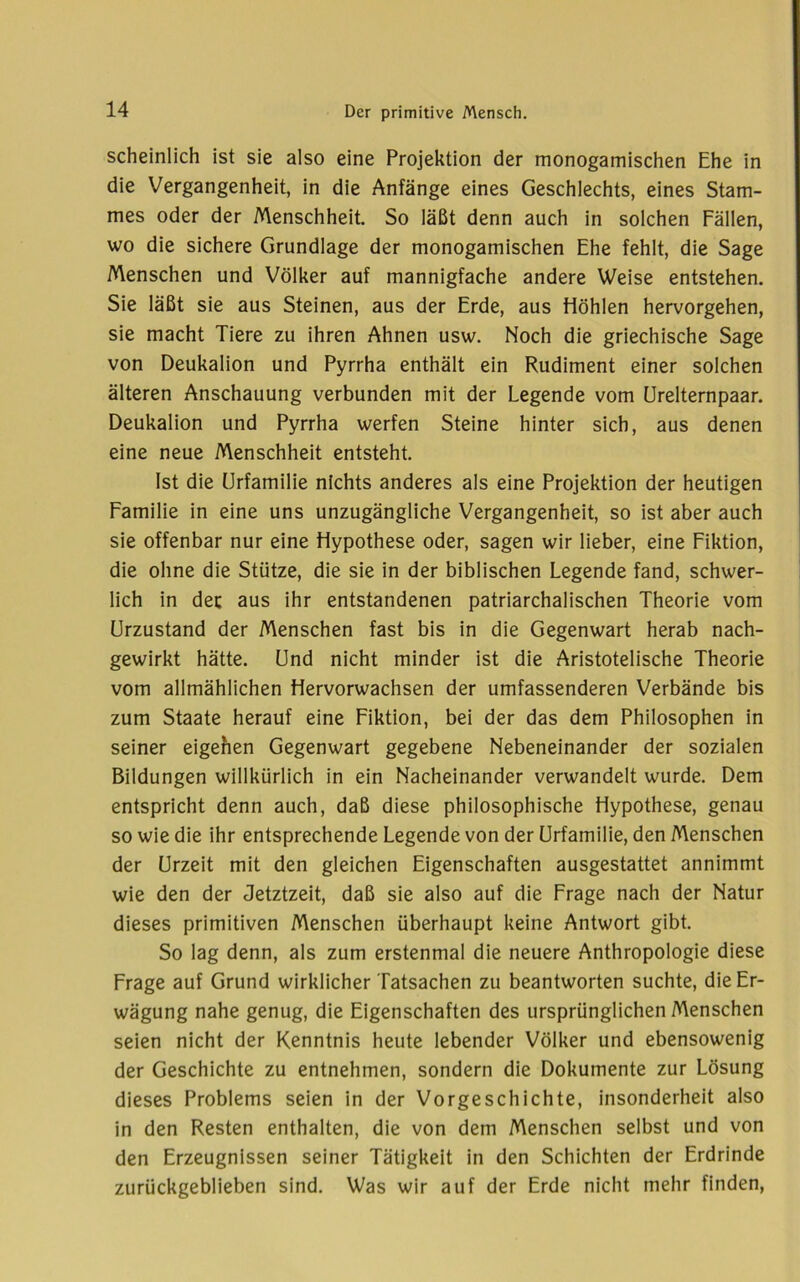 scheinlich ist sie also eine Projektion der monogamischen Ehe in die Vergangenheit, in die Anfänge eines Geschlechts, eines Stam- mes oder der Menschheit. So läßt denn auch in solchen Fällen, wo die sichere Grundlage der monogamischen Ehe fehlt, die Sage Menschen und Völker auf mannigfache andere Weise entstehen. Sie läßt sie aus Steinen, aus der Erde, aus Höhlen hervorgehen, sie macht Tiere zu ihren Ahnen usw. Noch die griechische Sage von Deukalion und Pyrrha enthält ein Rudiment einer solchen älteren Anschauung verbunden mit der Legende vom ürelternpaar. Deukalion und Pyrrha werfen Steine hinter sich, aus denen eine neue Menschheit entsteht. Ist die Urfamilie nichts anderes als eine Projektion der heutigen Familie in eine uns unzugängliche Vergangenheit, so ist aber auch sie offenbar nur eine Hypothese oder, sagen wir lieber, eine Fiktion, die ohne die Stütze, die sie in der biblischen Legende fand, schwer- lich in der aus ihr entstandenen patriarchalischen Theorie vom Urzustand der Menschen fast bis in die Gegenwart herab nach- gewirkt hätte. Und nicht minder ist die Aristotelische Theorie vom allmählichen Hervorwachsen der umfassenderen Verbände bis zum Staate herauf eine Fiktion, bei der das dem Philosophen in seiner eigehen Gegenwart gegebene Nebeneinander der sozialen Bildungen willkürlich in ein Nacheinander verwandelt wurde. Dem entspricht denn auch, daß diese philosophische Hypothese, genau so wie die ihr entsprechende Legende von der Urfamilie, den Menschen der Urzeit mit den gleichen Eigenschaften ausgestattet annimmt wie den der Jetztzeit, daß sie also auf die Frage nach der Natur dieses primitiven Menschen überhaupt keine Antwort gibt. So lag denn, als zum erstenmal die neuere Anthropologie diese Frage auf Grund wirklicher Tatsachen zu beantworten suchte, die Er- wägung nahe genug, die Eigenschaften des ursprünglichen Menschen seien nicht der Kenntnis heute lebender Völker und ebensowenig der Geschichte zu entnehmen, sondern die Dokumente zur Lösung dieses Problems seien in der Vorgeschichte, insonderheit also in den Resten enthalten, die von dem Menschen selbst und von den Erzeugnissen seiner Tätigkeit in den Schichten der Erdrinde zurückgeblieben sind. Was wir auf der Erde nicht mehr finden.