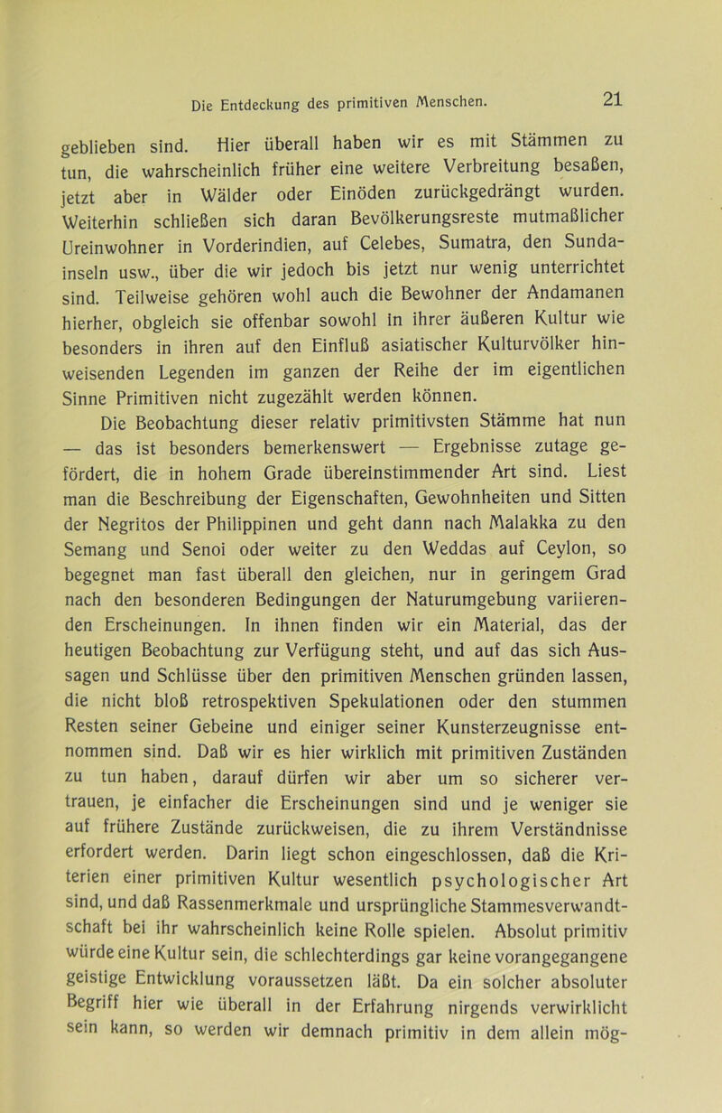 g6bli6b6n sind. Hier überall haben wir es mit Stämmen zu tun, die wahrscheinlich früher eine weitere Verbreitung besaßen, jetzt aber in Wälder oder Einöden zurückgedrängt wurden. Weiterhin schließen sich daran Bevölkerungsreste mutmaßlicher Ureinwohner in Vorderindien, auf Celebes, Sumatra, den Sunda- inseln usw., über die wir jedoch bis jetzt nur wenig unterrichtet sind. Teilweise gehören wohl auch die Bewohner der Andamanen hierher, obgleich sie offenbar sowohl in ihrer äußeren Kultur wie besonders in ihren auf den Einfluß asiatischer Kulturvölker hin- weisenden Legenden im ganzen der Reihe der im eigentlichen Sinne Primitiven nicht zugezählt werden können. Die Beobachtung dieser relativ primitivsten Stämme hat nun — das ist besonders bemerkenswert — Ergebnisse zutage ge- fördert, die in hohem Grade übereinstimmender Art sind. Liest man die Beschreibung der Eigenschaften, Gewohnheiten und Sitten der Negritos der Philippinen und geht dann nach Malakka zu den Semang und Senoi oder weiter zu den Weddas auf Ceylon, so begegnet man fast überall den gleichen, nur in geringem Grad nach den besonderen Bedingungen der Naturumgebung variieren- den Erscheinungen, ln ihnen finden wir ein Material, das der heutigen Beobachtung zur Verfügung steht, und auf das sich Aus- sagen und Schlüsse über den primitiven Menschen gründen lassen, die nicht bloß retrospektiven Spekulationen oder den stummen Resten seiner Gebeine und einiger seiner Kunsterzeugnisse ent- nommen sind. Daß wir es hier wirklich mit primitiven Zuständen zu tun haben, darauf dürfen wir aber um so sicherer ver- trauen, je einfacher die Erscheinungen sind und je weniger sie auf frühere Zustände zurückweisen, die zu ihrem Verständnisse erfordert werden. Darin liegt schon eingeschlossen, daß die Kri- terien einer primitiven Kultur wesentlich psychologischer Art sind, und daß Rassenmerkmale und ursprüngliche Stammesverwandt- schaft bei ihr wahrscheinlich keine Rolle spielen. Absolut primitiv würde eine Kultur sein, die schlechterdings gar keine vorangegangene geistige Entwicklung voraussetzen läßt. Da ein solcher absoluter Begriff hier wie überall in der Erfahrung nirgends verwirklicht sein kann, so werden wir demnach primitiv in dem allein mög-