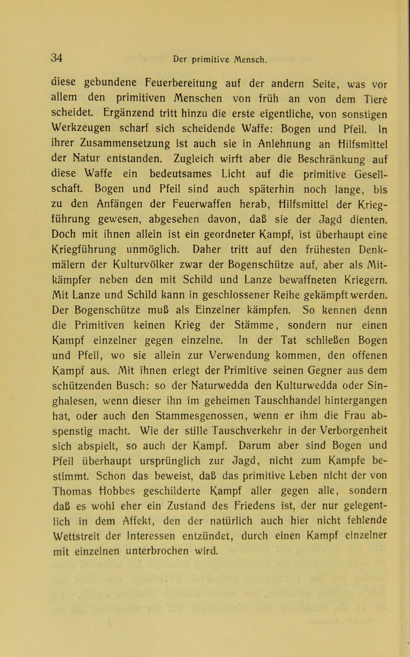 diese gebundene Feuerbereitung auf der andern Seite, was vor allem den primitiven Menschen von früh an von dem Tiere scheidet. Ergänzend tritt hinzu die erste eigentliche, von sonstigen Werkzeugen scharf sich scheidende Waffe: Bogen und Pfeil, ln ihrer Zusammensetzung ist auch sie in Anlehnung an Hilfsmittel der Natur entstanden. Zugleich wirft aber die Beschränkung auf diese Waffe ein bedeutsames Licht auf die primitive Gesell- schaft. Bogen und Pfeil sind auch späterhin noch lange, bis zu den Anfängen der Feuerwaffen herab, Hilfsmittel der Krieg- führung gewesen, abgesehen davon, daß sie der Jagd dienten. Doch mit ihnen allein ist ein geordneter Kampf, ist überhaupt eine Kriegführung unmöglich. Daher tritt auf den frühesten Denk- mälern der Kulturvölker zwar der Bogenschütze auf, aber als Mit- kämpfer neben den mit Schild und Lanze bewaffneten Kriegern. Mit Lanze und Schild kann in geschlossener Reihe gekämpft werden. Der Bogenschütze muß als Einzelner kämpfen. So kennen denn die Primitiven keinen Krieg der Stämme, sondern nur einen Kampf einzelner gegen einzelne, ln der Tat schließen Bogen und Pfeil, wo sie allein zur Verwendung kommen, den offenen Kampf aus. Mit ihnen erlegt der Primitive seinen Gegner aus dem schützenden Busch: so der Naturwedda den Kulturwedda oder Sin- ghalesen, wenn dieser ihn im geheimen Tauschhandel hintergangen hat, oder auch den Stammesgenossen, wenn er ihm die Frau ab- spenstig macht. Wie der stille Tauschverkehr in der Verborgenheit sich abspielt, so auch der Kampf. Darum aber sind Bogen und Pfeil überhaupt ursprünglich zur Jagd, nicht zum Kampfe be- stimmt. Schon das beweist, daß das primitive Leben nicht der von Thomas Hobbes geschilderte Kampf aller gegen alle, sondern daß es wohl eher ein Zustand des Friedens ist, der nur gelegent- lich in dem Affekt, den der natürlich auch hier nicht fehlende Wettstreit der Interessen entzündet, durch einen Kampf einzelner mit einzelnen unterbrochen wird.