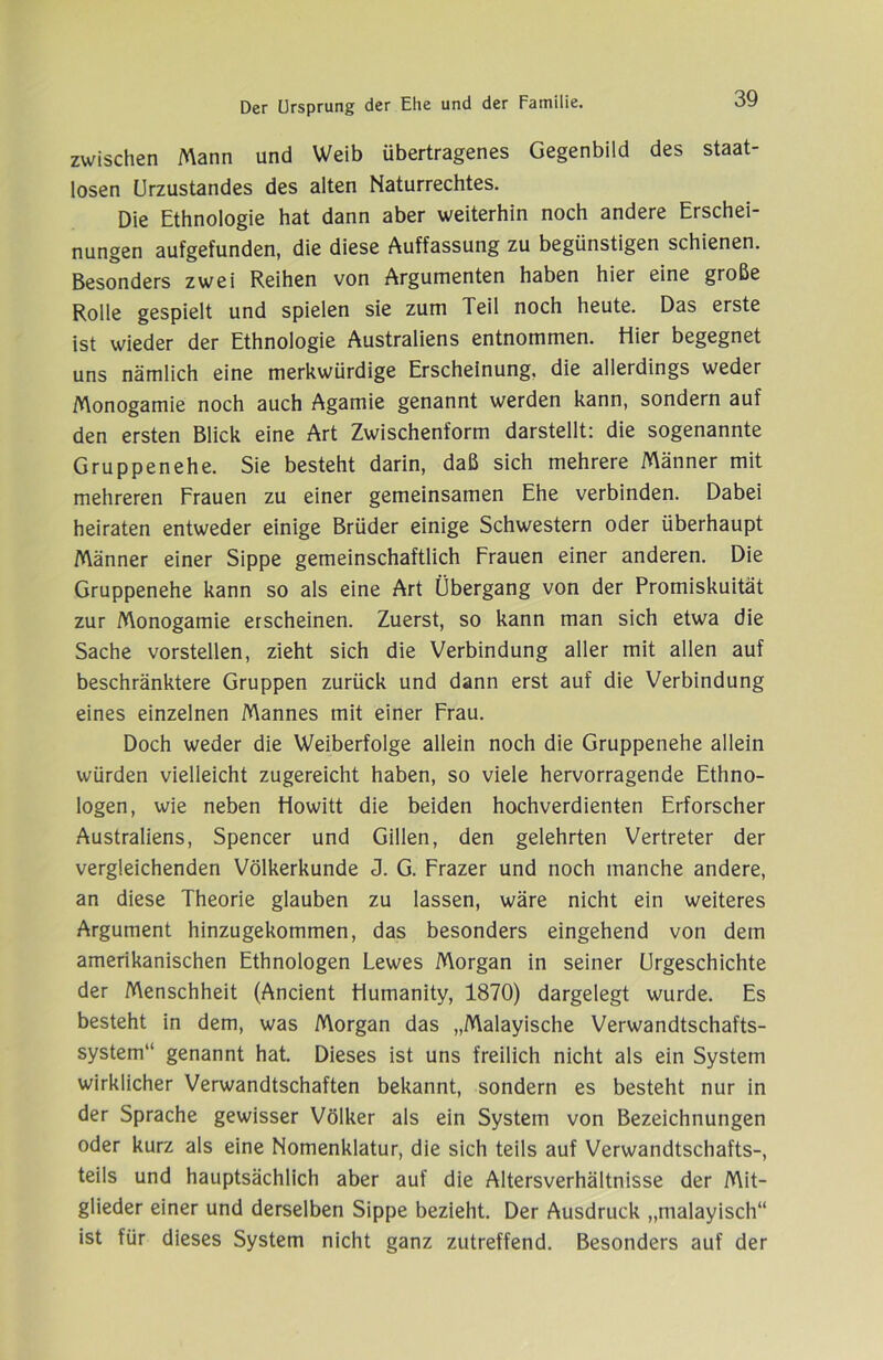 zwischen Mann und Weib übertragenes Gegenbild des staat- losen Urzustandes des alten Naturrechtes. Die Ethnologie hat dann aber weiterhin noch andere Erschei- nungen aufgefunden, die diese Auffassung zu begünstigen schienen. Besonders zwei Reihen von Argumenten haben hier eine große Rolle gespielt und spielen sie zum Teil noch heute. Das erste ist wieder der Ethnologie Australiens entnommen. Hier begegnet uns nämlich eine merkwürdige Erscheinung, die allerdings weder Monogamie noch auch Agamie genannt werden kann, sondern auf den ersten Blick eine Art Zwischenform darstellt: die sogenannte Gruppen ehe. Sie besteht darin, daß sich mehrere Männer mit mehreren Frauen zu einer gemeinsamen Ehe verbinden. Dabei heiraten entweder einige Brüder einige Schwestern oder überhaupt Männer einer Sippe gemeinschaftlich Frauen einer anderen. Die Gruppenehe kann so als eine Art Übergang von der Promiskuität zur Monogamie erscheinen. Zuerst, so kann man sich etwa die Sache vorstellen, zieht sich die Verbindung aller mit allen auf beschränktere Gruppen zurück und dann erst auf die Verbindung eines einzelnen Mannes mit einer Frau. Doch weder die Weiberfolge allein noch die Gruppenehe allein würden vielleicht zugereicht haben, so viele hervorragende Ethno- logen, wie neben Howitt die beiden hochverdienten Erforscher Australiens, Spencer und Gillen, den gelehrten Vertreter der vergleichenden Völkerkunde J. G. Frazer und noch manche andere, an diese Theorie glauben zu lassen, wäre nicht ein weiteres Argument hinzugekommen, das besonders eingehend von dem amerikanischen Ethnologen Lewes Morgan in seiner Urgeschichte der Menschheit (Andent Humanity, 1870) dargelegt wurde. Es besteht in dem, was Morgan das „Malayische Verwandtschafts- system“ genannt hat. Dieses ist uns freilich nicht als ein System wirklicher Verwandtschaften bekannt, sondern es besteht nur in der Sprache gewisser Völker als ein System von Bezeichnungen oder kurz als eine Nomenklatur, die sich teils auf Verwandtschafts-, teils und hauptsächlich aber auf die Altersverhältnisse der Mit- glieder einer und derselben Sippe bezieht. Der Ausdruck „malayisch“ ist für dieses System nicht ganz zutreffend. Besonders auf der