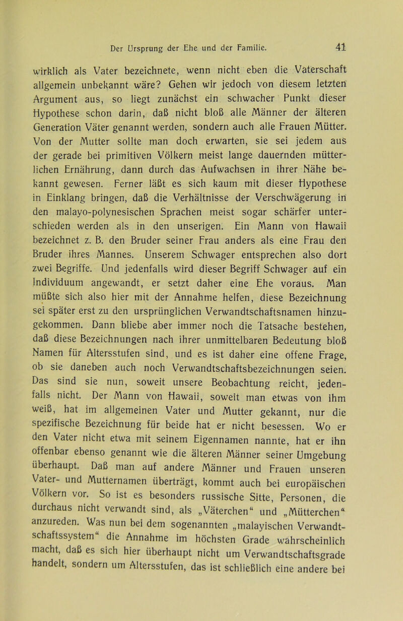 wirklich als Vater bezeichnete, wenn nicht eben die Vaterschaft allgemein unbekannt wäre? Gehen wir jedoch von diesem letzten Argument aus, so liegt zunächst ein schwacher Punkt dieser Hypothese schon darin, daß nicht bloß alle Männer der älteren Generation Väter genannt werden, sondern auch alle Frauen Mütter. Von der Mutter sollte man doch erwarten, sie sei jedem aus der gerade bei primitiven Völkern meist lange dauernden mütter- lichen Ernährung, dann durch das Aufwachsen in ihrer Nähe be- kannt gewesen. Ferner läßt es sich kaum mit dieser Hypothese in Einklang bringen, daß die Verhältnisse der Verschwägerung in den malayo-polynesischen Sprachen meist sogar schärfer unter- schieden werden als in den unserigen. Ein Mann von Hawaii bezeichnet z. B. den Bruder seiner Frau anders als eine Frau den Bruder ihres Mannes. Unserem Schwager entsprechen also dort zwei Begriffe. Und jedenfalls wird dieser Begriff Schwager auf ein Individuum angewandt, er setzt daher eine Ehe voraus. Man müßte sich also hier mit der Annahme helfen, diese Bezeichnung sei später erst zu den ursprünglichen Verwandtschaftsnamen hinzu- gekommen. Dann bliebe aber immer noch die Tatsache bestehen, daß diese Bezeichnungen nach ihrer unmittelbaren Bedeutung bloß Namen für Altersstufen sind, und es ist daher eine offene Frage, ob sie daneben auch noch Verwandtschaftsbezeichnungen seien. Das sind sie nun, soweit unsere Beobachtung reicht, jeden- falls nicht. Der Mann von Hawaii, soweit man etwas von ihm weiß, hat im allgemeinen Vater und Mutter gekannt, nur die spezifische Bezeichnung für beide hat er nicht besessen. Wo er den Vater nicht etwa mit seinem Eigennamen nannte, hat er ihn offenbar ebenso genannt wie die älteren Männer seiner Umgebung überhaupt. Daß man auf andere Männer und Frauen unseren Vater- und Mutternamen überträgt, kommt auch bei europäischen Völkern vor. So ist es besonders russische Sitte, Personen, die durchaus nicht verwandt sind, als „Väterchen“ und „Mütterchen“ anzureden. Was nun bei dem sogenannten „malayischen Verwandt- schaftssystem“ die Annahme im höchsten Grade wahrscheinlich macht, daß es sich hier überhaupt nicht um Verwandtschaftsgrade handelt, sondern um Altersstufen, das ist schließlich eine andere bei