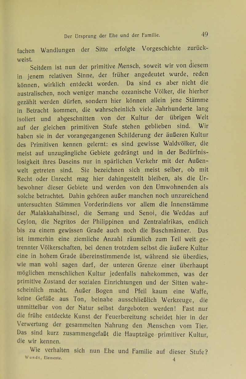 fachen Wandlungen der Sitte erfolgte Vorgeschichte zurück- weist. Seitdem ist nun der primitive Mensch, soweit wir von diesem in jenem relativen Sinne, der früher angedeutet wurde, reden können, wirklich entdeckt worden. Da sind es aber nicht die australischen, noch weniger manche ozeanische Völker, die hierher gezählt werden dürfen, sondern hier können allein jene Stämme in Betracht kommen, die wahrscheinlich viele Jahrhunderte lang isoliert und abgeschnitten von der Kultur der übrigen Welt auf der gleichen primitiven Stufe stehen geblieben sind. Wir haben sie in der vorangegangenen Schilderung der äußeren Kultur des Primitiven kennen gelernt: es sind gewisse Waldvölker, die meist auf unzugängliche Gebiete gedrängt und in der Bedürfnis- losigkeit ihres Daseins nur in spärlichen Verkehr mit der Außen- welt getreten sind. Sie bezeichnen sich meist selber, ob mit Recht oder Unrecht mag hier dahingestellt bleiben, als die Ur- bewohner dieser Gebiete und werden von den Umwohnenden als solche betrachtet. Dahin gehören außer manchen noch unzureichend untersuchten Stämmen Vorderindiens vor allem die Innenstämme der Malakkahalbinsel, die Semang und Senoi, die Weddas auf Ceylon, die Negritos der Philippinen und Zentralafrikas, endlich bis zu einem gewissen Grade auch noch die Buschmänner. Das ist immerhin eine ziemliche Anzahl räumlich zum Teil weit ge- trennter Völkerschaften, bei denen trotzdem selbst die äußere Kultur eine in hohem Grade übereinstimmende ist, während sie überdies, wie man wohl sagen darf, der unteren Grenze einer überhaupt möglichen menschlichen Kultur jedenfalls nahekommen, was der primitive Zustand der sozialen Einrichtungen und der Sitten wahr- scheinlich macht. Außer Bogen und Pfeil kaum eine Waffe, keine Gefäße aus Ton, beinahe ausschließlich Werkzeuge, die unmittelbar von der Natur selbst dargeboten werden! Fast nur die frühe entdeckte Kunst der Feuerbereitung scheidet hier in der Verwertung der gesammelten Nahrung den Menschen vom Tier. Das sind kurz zusammengefaßt die Hauptzüge primitiver Kultur, die wir kennen. Wie verhalten sich nun Ehe und Familie auf dieser Stufe? W u n d t, Elemente. 4