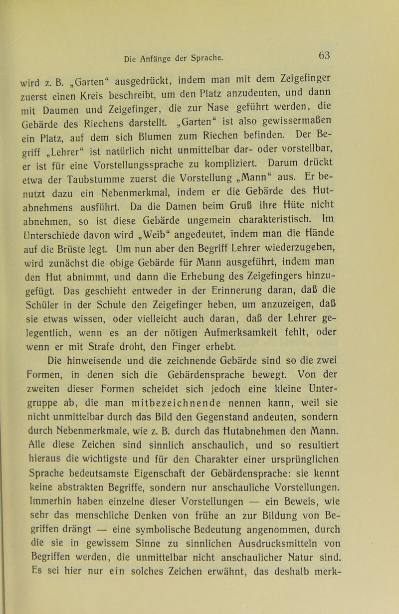 wird z. B. „Garten“ ausgedrückt, indem man mit dem Zeigefinger zuerst einen Kreis beschreibt, um den Platz anzudeuten, und dann mit Daumen und Zeigefinger, die zur Nase geführt werden, die Gebärde des Riechens darstellt. „Garten“ ist also gewissermaßen ein Platz, auf dem sich Blumen zum Riechen befinden. Der Be- griff „Lehrer“ ist natürlich nicht unmittelbar dar- oder vorstellbar, er ist für eine Vorstellungssprache zu kompliziert. Darum drückt etwa der Taubstumme zuerst die Vorstellung „Mann“ aus. Er be- nutzt dazu ein Nebenmerkmal, indem er die Gebärde des tiut- abnehmens ausführt. Da die Damen beim Gruß ihre Hüte nicht abnehmen, so ist diese Gebärde ungemein charakteristisch. Im Unterschiede davon wird „Weib“ angedeutet, indem man die Hände auf die Brüste legt. Um nun aber den Begriff Lehrer wiederzugeben, wird zunächst die obige Gebärde für Mann ausgeführt, indem man den Hut abnimmt, und dann die Erhebung des Zeigefingers hinzu- gefügt. Das geschieht entweder in der Erinnerung daran, daß die Schüler in der Schule den Zeigefinger heben, um anzuzeigen, daß sie etwas wissen, oder vielleicht auch daran, daß der Lehrer ge- legentlich, wenn es an der nötigen Aufmerksamkeit fehlt, oder wenn er mit Strafe droht, den Finger erhebt. Die hinweisende und die zeichnende Gebärde sind so die zwei Formen, in denen sich die Gebärdensprache bewegt. Von der zweiten dieser Formen scheidet sich jedoch eine kleine Unter- gruppe ab, die man mitbezeichnende nennen kann, weil sie nicht unmittelbar durch das Bild den Gegenstand andeuten, sondern durch Nebenmerkmale, wie z. B. durch das Hutabnehmen den Mann. Alle diese Zeichen sind sinnlich anschaulich, und so resultiert hieraus die wichtigste und für den Charakter einer ursprünglichen Sprache bedeutsamste Eigenschaft der Gebärdensprache: sie kennt keine abstrakten Begriffe, sondern nur anschauliche Vorstellungen. Immerhin haben einzelne dieser Vorstellungen — ein Beweis, wie sehr das menschliche Denken von frühe an zur Bildung von Be- griffen drängt — eine symbolische Bedeutung angenommen, durch die sie in gewissem Sinne zu sinnlichen Ausdrucksmitteln von Begriffen werden, die unmittelbar nicht anschaulicher Natur sind. Es sei hier nur ein solches Zeichen erwähnt, das deshalb merk-