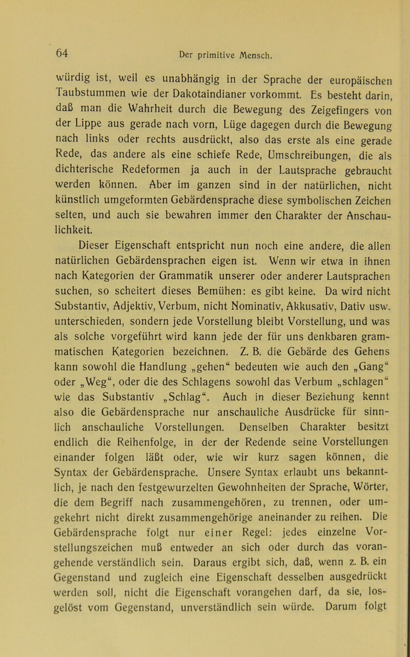 würdig ist, weil es unabhängig in der Sprache der europäischen Taubstummen wie der Dakotaindianer vorkommt. Es besteht darin, daß man die Wahrheit durch die Bewegung des Zeigefingers von der Lippe aus gerade nach vorn, Lüge dagegen durch die Bewegung nach links oder rechts ausdrückt, also das erste als eine gerade Rede, das andere als eine schiefe Rede, Umschreibungen, die als dichterische Redeformen ja auch in der Lautsprache gebraucht werden können. Aber im ganzen sind in der natürlichen, nicht künstlich umgeformten Gebärdensprache diese symbolischen Zeichen selten, und auch sie bewahren immer den Charakter der Anschau- lichkeit. Dieser Eigenschaft entspricht nun noch eine andere, die allen natürlichen Gebärdensprachen eigen ist. Wenn wir etwa in ihnen nach Kategorien der Grammatik unserer oder anderer Lautsprachen suchen, so scheitert dieses Bemühen: es gibt keine. Da wird nicht Substantiv, Adjektiv, Verbum, nicht Nominativ, Akkusativ, Dativ usw. unterschieden, sondern jede Vorstellung bleibt Vorstellung, und was als solche vorgeführt wird kann jede der für uns denkbaren gram- matischen Kategorien bezeichnen. Z. B. die Gebärde des Gehens kann sowohl die Handlung „gehen“ bedeuten wie auch den „Gang“ oder „Weg“, oder die des Schlagens sowohl das Verbum „schlagen“ wie das Substantiv „Schlag“. Auch in dieser Beziehung kennt also die Gebärdensprache nur anschauliche Ausdrücke für sinn- lich anschauliche Vorstellungen. Denselben Charakter besitzt endlich die Reihenfolge, in der der Redende seine Vorstellungen einander folgen läßt oder, wie wir kurz sagen können, die Syntax der Gebärdensprache. Unsere Syntax erlaubt uns bekannt- lich, je nach den festgewurzelten Gewohnheiten der Sprache, Wörter, die dem Begriff nach zusammengehören, zu trennen, oder um- gekehrt nicht direkt zusammengehörige aneinander zu reihen. Die Gebärdensprache folgt nur einer Regel: jedes einzelne Vor- stellungszeichen muß entweder an sich oder durch das voran- gehende verständlich sein. Daraus ergibt sich, daß, wenn z. B. ein Gegenstand und zugleich eine Eigenschaft desselben ausgedrückt werden soll, nicht die Eigenschaft vorangehen darf, da sie, los- gelöst vom Gegenstand, unverständlich sein würde. Darum folgt