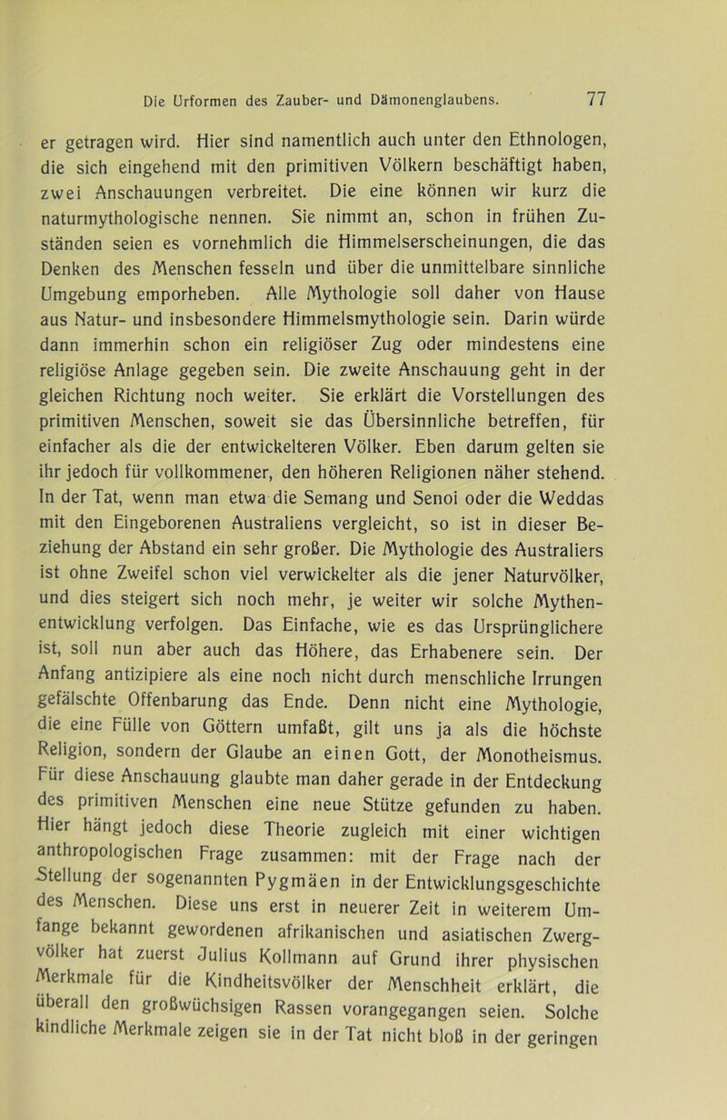 er getragen wird. Hier sind namentlich auch unter den Ethnologen, die sich eingehend mit den primitiven Völkern beschäftigt haben, zwei Anschauungen verbreitet. Die eine können wir kurz die naturmythologische nennen. Sie nimmt an, schon in frühen Zu- ständen seien es vornehmlich die Himmelserscheinungen, die das Denken des Menschen fesseln und über die unmittelbare sinnliche Umgebung emporheben. Alle Mythologie soll daher von Hause aus Natur- und insbesondere Himmelsmythologie sein. Darin würde dann immerhin schon ein religiöser Zug oder mindestens eine religiöse Anlage gegeben sein. Die zweite Anschauung geht in der gleichen Richtung noch weiter. Sie erklärt die Vorstellungen des primitiven Menschen, soweit sie das Übersinnliche betreffen, für einfacher als die der entwickelteren Völker. Eben darum gelten sie ihr jedoch für vollkommener, den höheren Religionen näher stehend. In der Tat, wenn man etwa die Semang und Senoi oder die Weddas mit den Eingeborenen Australiens vergleicht, so ist in dieser Be- ziehung der Abstand ein sehr großer. Die Mythologie des Australiers ist ohne Zweifel schon viel verwickelter als die jener Naturvölker, und dies steigert sich noch mehr, je weiter wir solche Mythen- entwicklung verfolgen. Das Einfache, wie es das Ursprünglichere ist, soll nun aber auch das Höhere, das Erhabenere sein. Der Anfang antizipiere als eine noch nicht durch menschliche Irrungen gefälschte Offenbarung das Ende. Denn nicht eine Mythologie, die eine Fülle von Göttern umfaßt, gilt uns ja als die höchste Religion, sondern der Glaube an einen Gott, der Monotheismus. Für diese Anschauung glaubte man daher gerade in der Entdeckung des primitiven Menschen eine neue Stütze gefunden zu haben. Hier hängt jedoch diese Theorie zugleich mit einer wichtigen anthropologischen Frage zusammen: mit der Frage nach der Stellung der sogenannten Pygmäen in der Entwicklungsgeschichte des Menschen. Diese uns erst in neuerer Zeit in weiterem Um- fange bekannt gewordenen afrikanischen und asiatischen Zwerg- völker hat zuerst Julius Kollmann auf Grund ihrer physischen Merkmale für die Kindheitsvölker der Menschheit erklärt, die überall den großwüchsigen Rassen vorangegangen seien. Solche kindliche Merkmale zeigen sie in der Tat nicht bloß in der geringen