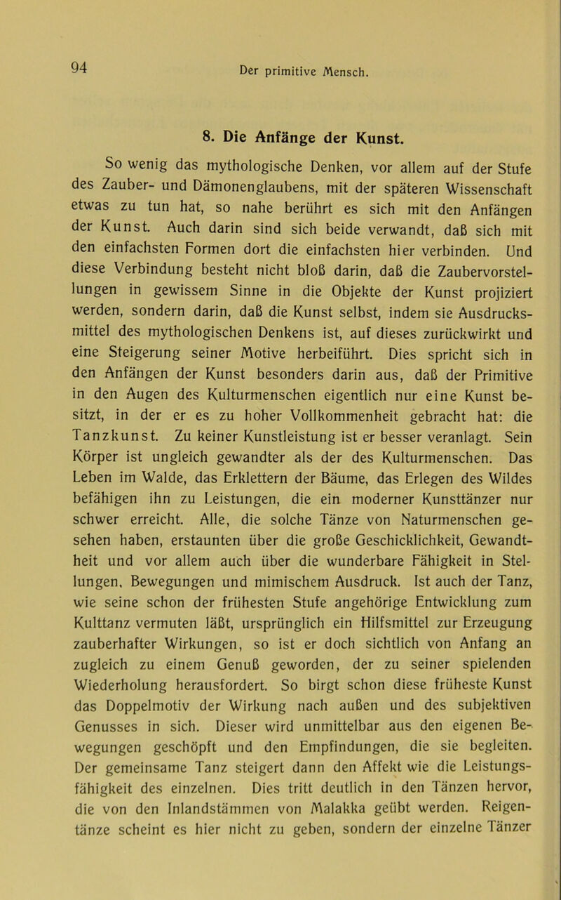 8. Die Anfänge der Kunst. So wenig das mythologische Denken, vor allem auf der Stufe des Zauber- und Dämonenglaubens, mit der späteren Wissenschaft etwas zu tun hat, so nahe berührt es sich mit den Anfängen der Kunst. Auch darin sind sich beide verwandt, daß sich mit den einfachsten Formen dort die einfachsten hier verbinden. Und diese Verbindung besteht nicht bloß darin, daß die Zaubervorstel- lungen in gewissem Sinne in die Objekte der Kunst projiziert werden, sondern darin, daß die Kunst selbst, indem sie Ausdrucks- mittel des mythologischen Denkens ist, auf dieses zurückwirkt und eine Steigerung seiner Motive herbeiführt. Dies spricht sich in den Anfängen der Kunst besonders darin aus, daß der Primitive in den Augen des Kulturmenschen eigentlich nur eine Kunst be- sitzt, in der er es zu hoher Vollkommenheit gebracht hat: die Tanzkunst. Zu keiner Kunstleistung ist er besser veranlagt. Sein Körper ist ungleich gewandter als der des Kulturmenschen. Das Leben im Walde, das Erklettern der Bäume, das Erlegen des Wildes befähigen ihn zu Leistungen, die ein moderner Kunsttänzer nur schwer erreicht. Alle, die solche Tänze von Naturmenschen ge- sehen haben, erstaunten über die große Geschicklichkeit, Gewandt- heit und vor allem auch über die wunderbare Fähigkeit in Stel- lungen. Bewegungen und mimischem Ausdruck. Ist auch der Tanz, wie seine schon der frühesten Stufe ungehörige Entwicklung zum Kulttanz vermuten läßt, ursprünglich ein Hilfsmittel zur Erzeugung zauberhafter Wirkungen, so ist er doch sichtlich von Anfang an zugleich zu einem Genuß geworden, der zu seiner spielenden Wiederholung herausfordert. So birgt schon diese früheste Kunst das Doppelmotiv der Wirkung nach außen und des subjektiven Genusses in sich. Dieser wird unmittelbar aus den eigenen Be- wegungen geschöpft und den Empfindungen, die sie begleiten. Der gemeinsame Tanz steigert dann den Affekt wie die Leistungs- fähigkeit des einzelnen. Dies tritt deutlich in den Tänzen hervor, die von den Inlandstämmen von Malakka geübt werden. Reigen- tänze scheint es hier nicht zu geben, sondern der einzelne Tänzer