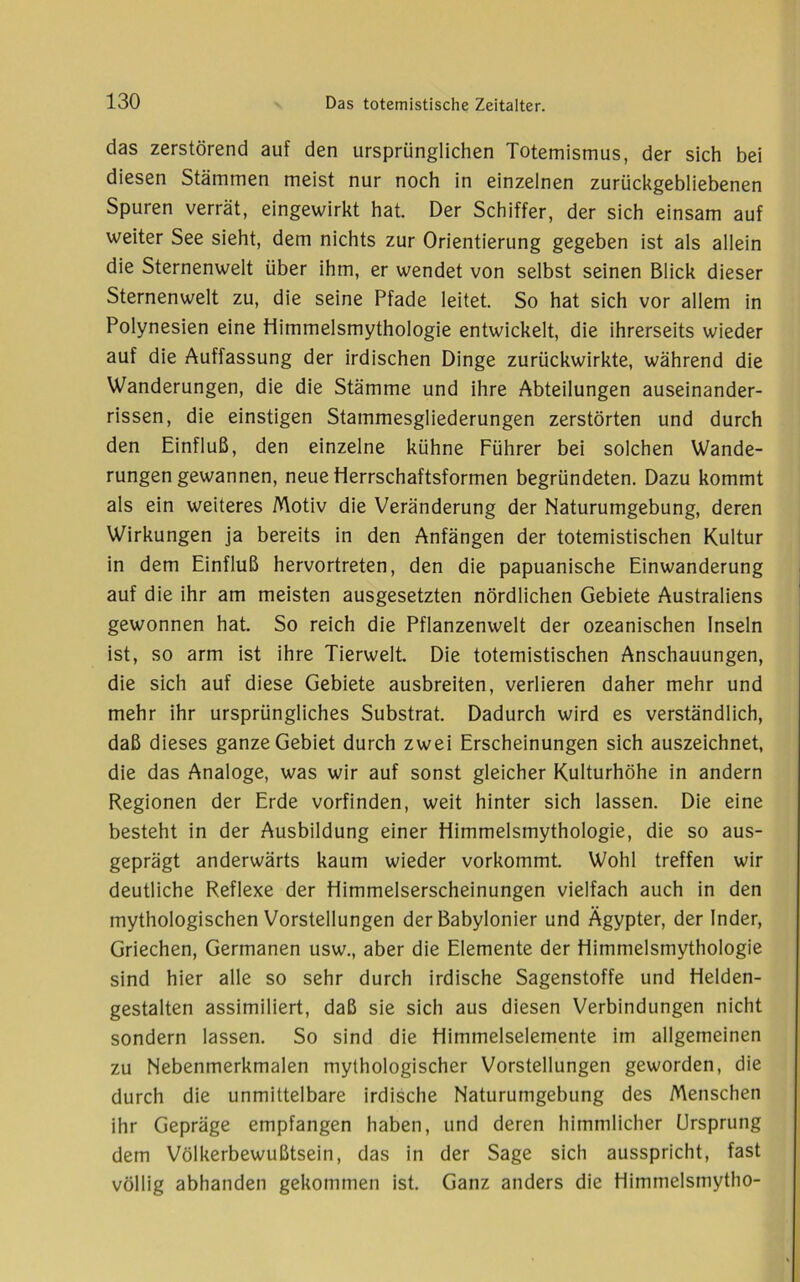 das zerstörend auf den ursprünglichen Totemismus, der sich bei diesen Stämmen meist nur noch in einzelnen zurückgebliebenen Spuren verrät, eingewirkt hat. Der Schiffer, der sich einsam auf weiter See sieht, dem nichts zur Orientierung gegeben ist als allein die Sternenwelt über ihm, er wendet von selbst seinen Blick dieser Sternenwelt zu, die seine Pfade leitet. So hat sich vor allem in Polynesien eine Himmelsmythologie entwickelt, die ihrerseits wieder auf die Auffassung der irdischen Dinge zurückwirkte, während die Wanderungen, die die Stämme und ihre Abteilungen auseinander- rissen, die einstigen Stammesgliederungen zerstörten und durch den Einfluß, den einzelne kühne Führer bei solchen Wande- rungen gewannen, neue fierrschaftsformen begründeten. Dazu kommt als ein weiteres Motiv die Veränderung der Naturumgebung, deren Wirkungen ja bereits in den Anfängen der totemistischen Kultur in dem Einfluß hervortreten, den die papuanische Einwanderung auf die ihr am meisten ausgesetzten nördlichen Gebiete Australiens gewonnen hat. So reich die Pflanzenwelt der ozeanischen Inseln ist, so arm ist ihre Tierwelt. Die totemistischen Anschauungen, die sich auf diese Gebiete ausbreiten, verlieren daher mehr und mehr ihr ursprüngliches Substrat. Dadurch wird es verständlich, daß dieses ganze Gebiet durch zwei Erscheinungen sich auszeichnet, die das Analoge, was wir auf sonst gleicher Kulturhöhe in andern Regionen der Erde vorfinden, weit hinter sich lassen. Die eine besteht in der Ausbildung einer Himmelsmythologie, die so aus- geprägt anderwärts kaum wieder vorkommt. Wohl treffen wir deutliche Reflexe der Himmelserscheinungen vielfach auch in den mythologischen Vorstellungen der Babylonier und Ägypter, der Inder, Griechen, Germanen usw., aber die Elemente der Himmelsmythologie sind hier alle so sehr durch irdische Sagenstoffe und Helden- gestalten assimiliert, daß sie sich aus diesen Verbindungen nicht sondern lassen. So sind die Himmelselemente im allgemeinen zu Nebenmerkmalen mythologischer Vorstellungen geworden, die durch die unmittelbare irdische Naturumgebung des Menschen ihr Gepräge empfangen haben, und deren himmlicher Ursprung dem Völkerbewußtsein, das in der Sage sich ausspricht, fast völlig abhanden gekommen ist. Ganz anders die Himmelsmytho-