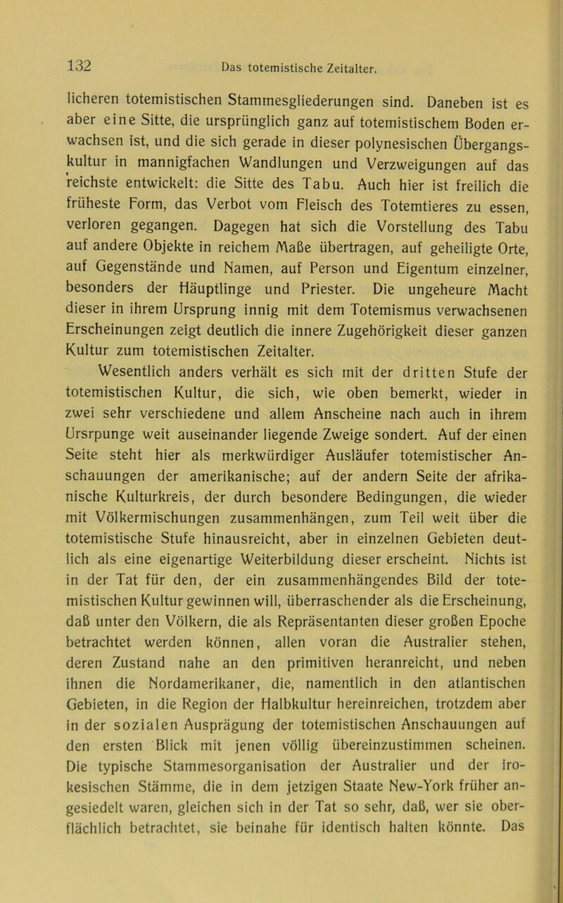 licheren totemistischen Stammesgliederungen sind. Daneben ist es aber eine Sitte, die ursprünglich ganz auf totemistischem Boden er- wachsen ist, und die sich gerade in dieser polynesischen Übergangs- kultur in mannigfachen Wandlungen und Verzweigungen auf das reichste entwickelt: die Sitte des Tabu. Auch hier ist freilich die früheste Form, das Verbot vom Fleisch des Totemtieres zu essen, verloren gegangen. Dagegen hat sich die Vorstellung des Tabu auf andere Objekte in reichem Maße übertragen, auf geheiligte Orte, auf Gegenstände und Namen, auf Person und Eigentum einzelner, besonders der Häuptlinge und Priester. Die ungeheure Macht dieser in ihrem Ursprung innig mit dem Totemismus verwachsenen Erscheinungen zeigt deutlich die innere Zugehörigkeit dieser ganzen Kultur zum totemistischen Zeitalter. Wesentlich anders verhält es sich mit der dritten Stufe der totemistischen Kultur, die sich, wie oben bemerkt, wieder in zwei sehr verschiedene und allem Anscheine nach auch in ihrem örsrpunge weit auseinander liegende Zweige sondert. Auf der einen Seite steht hier als merkwürdiger Ausläufer totemistischer An- schauungen der amerikanische; auf der andern Seite der afrika- nische Kulturkreis, der durch besondere Bedingungen, die wieder mit Völkermischungen Zusammenhängen, zum Teil weit über die totemistische Stufe hinausreicht, aber in einzelnen Gebieten deut- lich als eine eigenartige Weiterbildung dieser erscheint. Nichts ist in der Tat für den, der ein zusammenhängendes Bild der tote- mistischen Kultur gewinnen will, überraschender als die Erscheinung, daß unter den Völkern, die als Repräsentanten dieser großen Epoche betrachtet werden können, allen voran die Australier stehen, deren Zustand nahe an den primitiven heranreicht, und neben ihnen die Nordamerikaner, die, namentlich in den atlantischen Gebieten, in die Region der Halbkultur hereinreichen, trotzdem aber in der sozialen Ausprägung der totemistischen Anschauungen auf den ersten Blick mit jenen völlig übereinzustimmen scheinen. Die typische Stammesorganisation der Australier und der iro- kesischen Stämme, die in dem jetzigen Staate New-York früher an- gesiedelt waren, gleichen sich in der Tat so sehr, daß, wer sie ober- flächlich betrachtet, sie beinahe für identisch halten könnte. Das