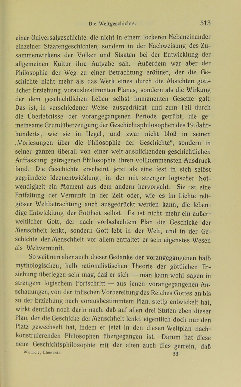 einer Universalgeschichte, die nicht in einem lockeren Nebeneinander einzelner Staatengeschichten, sondern in der Nachweisung des Zu- sammenwirkens der Völker und Staaten bei der Entwicklung der allgemeinen Kultur ihre Aufgabe sah. Außerdem war aber der Philosophie der Weg zu einer Betrachtung eröffnet, der die Ge- schichte nicht mehr als das Werk eines durch die Absichten gött- licher Erziehung vorausbestimmten Planes, sondern als die Wirkung der dem geschichtlichen Leben selbst immanenten Gesetze galt. Das ist, in verschiedener Weise ausgedrückt und zum Teil durch die Überlebnisse der vorangegangenen Periode getrübt, die ge- meinsame Grundüberzeugung der Geschichtsphilosophen des 19. Jahr- hunderts , wie sie in Hegel, und zwar nicht bloß in seinen „Vorlesungen über die Philosophie der Geschichte“, sondern in seiner ganzen überall von einer weit ausblickenden geschichtlichen Auffassung getragenen Philosophie ihren vollkommensten Ausdruck fand. Die Geschichte erscheint jetzt als eine fest in sich selbst gegründete Ideenentwicklung, in der mit strenger logischer Not- wendigkeit ein Moment aus dem andern hervorgeht. Sie ist eine Entfaltung der Vernunft in der Zeit oder, wie es im Lichte reli- giöser Weltbetrachtung auch ausgedrückt werden kann, die leben- dige Entwicklung der Gottheit selbst Es ist nicht mehr ein außer- weltlicher Gott, der nach vorbedachtem Plan die Geschicke der Menschheit lenkt, sondern Gott lebt in der Welt, und in der Ge- schichte der Menschheit vor allem entfaltet er sein eigenstes Wesen als Weltvernunft So weit nun aber auch dieser Gedanke der vorangegangenen halb mythologischen, halb rationalistischen Theorie der göttlichen Er- ziehung überlegen sein mag, daß er sich — man kann wohl sagen in strengem logischem Fortschritt — aus jenen vorangegangenen An- schauungen, von der irdischen Vorbereitung des Reiches Gottes an bis zu der Erziehung nach vorausbestimmtem Plan, stetig entwickelt hat, wirkt deutlich noch darin nach, daß auf allen drei Stufen eben dieser Plan, der die Geschicke der Menschheit lenkt, eigentlich doch nur den Platz gewechselt hat, indem er jetzt in den diesen Weltplan nach- konstruierenden Philosophen übergegangen ist Darum hat diese neue Geschichtsphilosophie mit der alten auch dies gemein, daß Wundt, Elemente. qq