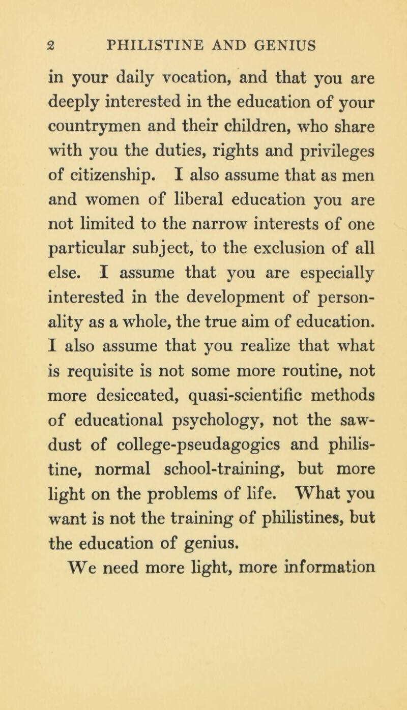 in your daily vocation, and that you are deeply interested in the education of your countrymen and their children, who share with you the duties, rights and privileges of citizenship. I also assume that as men and women of liberal education you are not limited to the narrow interests of one particular subject, to the exclusion of all else. I assume that you are especially interested in the development of person- ality as a whole, the true aim of education. I also assume that you realize that what is requisite is not some more routine, not more desiccated, quasi-scientific methods of educational psychology, not the saw- dust of college-pseudagogics and philis- tine, normal school-training, but more light on the problems of life. What you want is not the training of philistines, but the education of genius. We need more light, more information