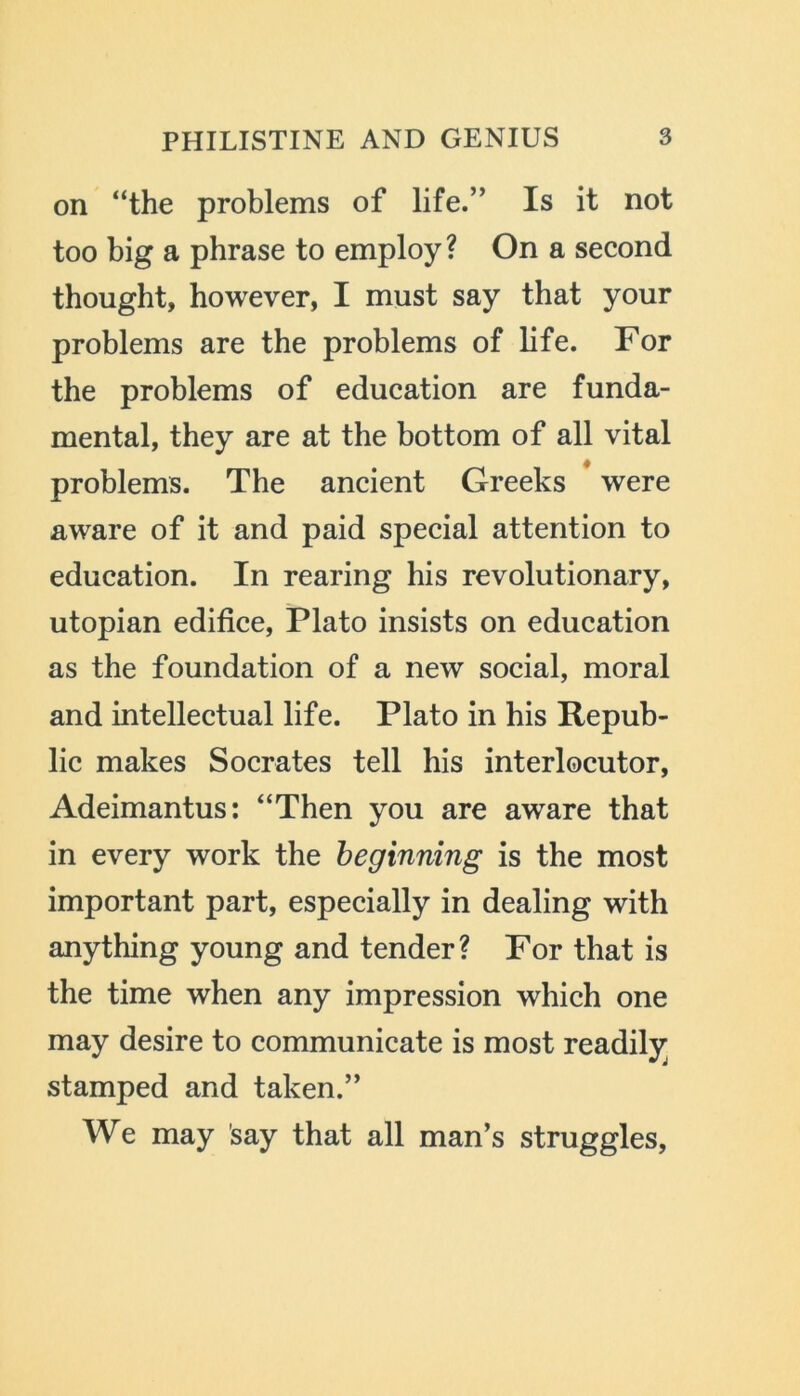 on “the problems of life.” Is it not too big a phrase to employ? On a second thought, however, I must say that your problems are the problems of life. For the problems of education are funda- mental, they are at the bottom of all vital problems. The ancient Greeks were aware of it and paid special attention to education. In rearing his revolutionary, utopian edifice, Plato insists on education as the foundation of a new social, moral and intellectual life. Plato in his Repub- lic makes Socrates tell his interlocutor, Adeimantus: “Then you are aware that in every work the beginning is the most important part, especially in dealing with anything young and tender? For that is the time when any impression which one may desire to communicate is most readily stamped and taken.” We may say that all man’s struggles,