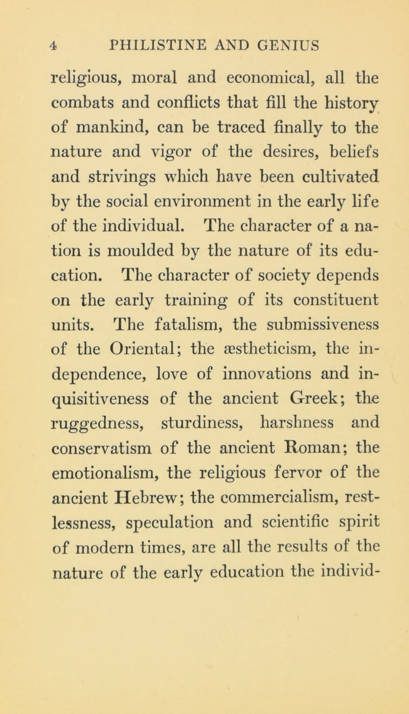 religious, moral and economical, all the combats and conflicts that fill the history of mankind, can be traced finally to the nature and vigor of the desires, beliefs and strivings which have been cultivated by the social environment in the early life of the individual. The character of a na- tion is moulded by the nature of its edu- cation. The character of society depends on the early training of its constituent units. The fatalism, the submissiveness of the Oriental; the aestheticism, the in- dependence, love of innovations and in- quisitiveness of the ancient Greek; the ruggedness, sturdiness, harshness and conservatism of the ancient Roman; the emotionalism, the religious fervor of the ancient Hebrew; the commercialism, rest- lessness, speculation and scientific spirit of modern times, are all the results of the nature of the early education the individ-