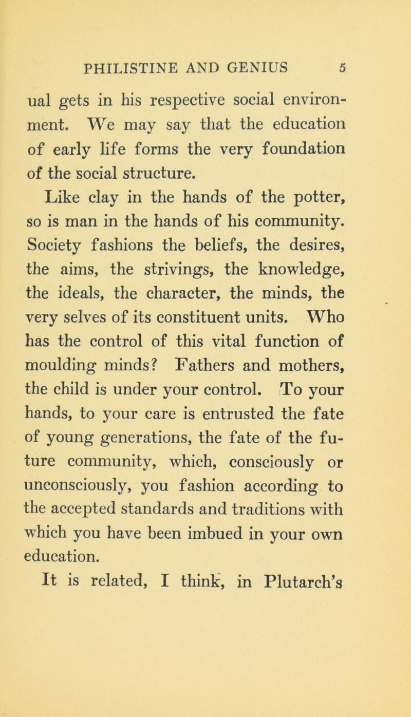 ual gets in his respective social environ- ment. We may say that the education of early life forms the very foundation of the social structure. Like clay in the hands of the potter, so is man in the hands of his community. Society fashions the beliefs, the desires, the aims, the strivings, the knowledge, the ideals, the character, the minds, the very selves of its constituent units. Who has the control of this vital function of moulding minds? Fathers and mothers, the child is under your control. To your hands, to your care is entrusted the fate of young generations, the fate of the fu- ture community, which, consciously or unconsciously, you fashion according to the accepted standards and traditions with which you have been imbued in your own education. It is related, I think, in Plutarch’s