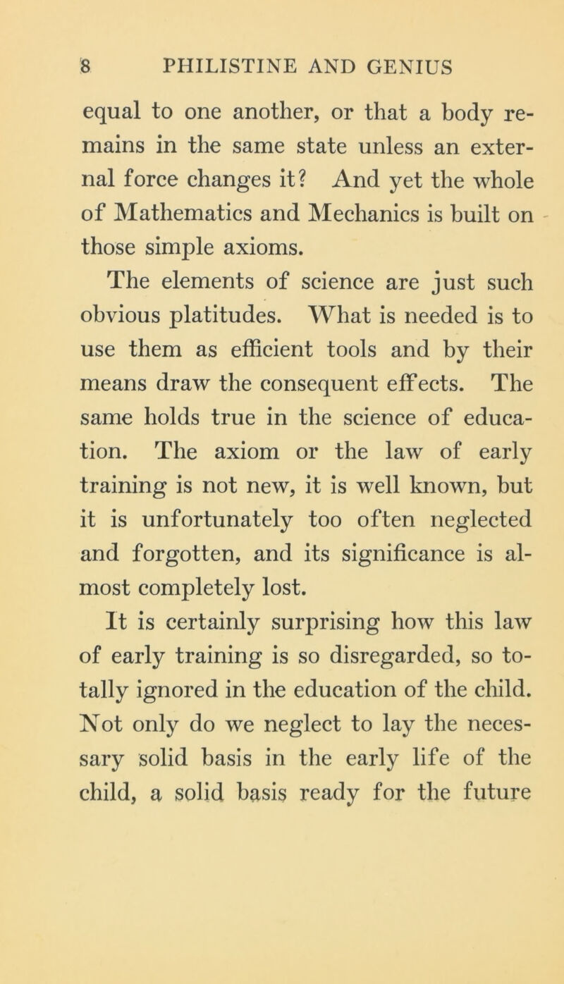 equal to one another, or that a body re- mains in the same state unless an exter- nal force changes it? And yet the whole of Mathematics and Mechanics is built on those simple axioms. The elements of science are just such obvious platitudes. What is needed is to use them as efficient tools and by their means draw the consequent effects. The same holds true in the science of educa- tion. The axiom or the law of early training is not new, it is well known, but it is unfortunately too often neglected and forgotten, and its significance is al- most completely lost. It is certainly surprising how this law of early training is so disregarded, so to- tally ignored in the education of the child. Not only do we neglect to lay the neces- sary solid basis in the early life of the child, a solid basis ready for the future