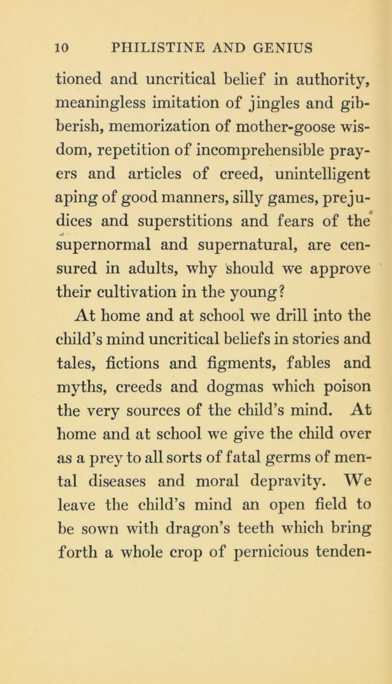 tioned and uncritical belief in authority, meaningless imitation of jingles and gib- berish, memorization of mother-goose wis- dom, repetition of incomprehensible pray- ers and articles of creed, unintelligent aping of good manners, silly games, preju- dices and superstitions and fears of the *£ • • supernormal and supernatural, are cen- sured in adults, why should we approve their cultivation in the young ? At home and at school we drill into the child’s mind uncritical beliefs in stories and tales, fictions and figments, fables and myths, creeds and dogmas which poison the very sources of the child’s mind. At home and at school we give the child over as a prey to all sorts of fatal germs of men- tal diseases and moral depravity. We leave the child’s mind an open field to be sown with dragon’s teeth which bring forth a whole crop of pernicious tenden-