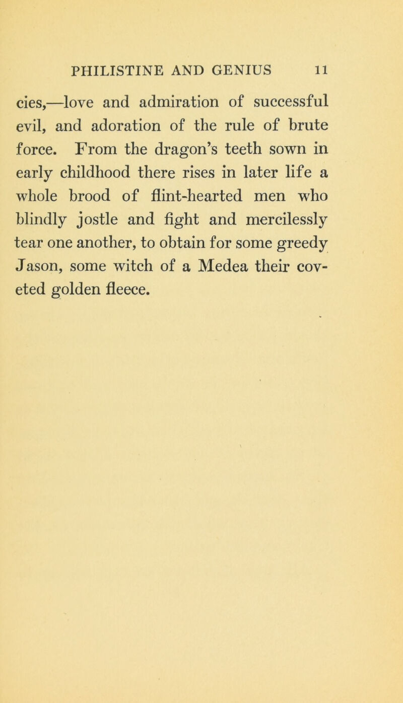 cies,—love and admiration of successful evil, and adoration of the rule of brute force. From the dragon’s teeth sown in early childhood there rises in later life a whole brood of flint-hearted men who blindly jostle and fight and mercilessly tear one another, to obtain for some greedy Jason, some witch of a Medea their cov- eted golden fleece.