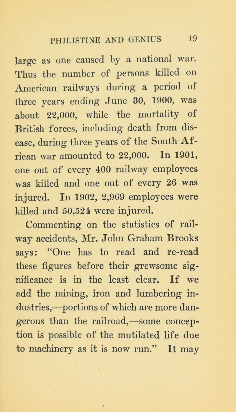 large as one caused by a national war. Thus the number of persons killed on American railways during a period of three years ending June 30, 1900, was about 22,000, while the mortality of British forces, including death from dis- ease, during three years of the South Af- rican war amounted to 22,000. In 1901, one out of every 400 railway employees was killed and one out of every 26 was injured. In 1902, 2,969 employees were lulled and 50,524 were injured. Commenting on the statistics of rail- way accidents, Mr. John Graham Brooks says: “One has to read and re-read these figures before their grewsome sig- nificance is in the least clear. If we add the mining, iron and lumbering in- dustries,—portions of which are more dan- gerous than the railroad,—some concep- tion is possible of the mutilated life due to machinery as it is now run.” It may
