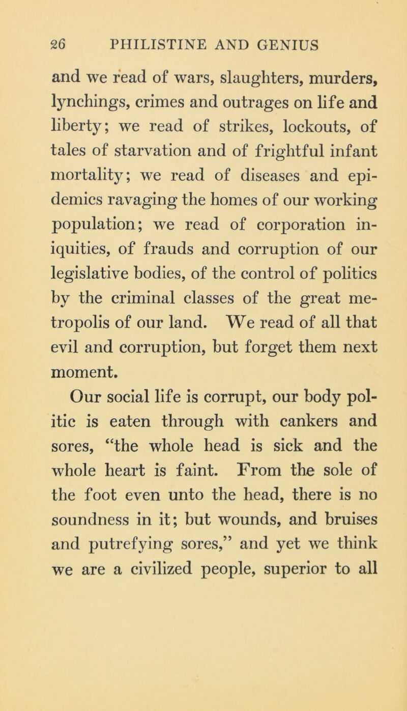 and we read of wars, slaughters, murders, lynchings, crimes and outrages on life and liberty; we read of strikes, lockouts, of tales of starvation and of frightful infant mortality; we read of diseases and epi- demics ravaging the homes of our working population; we read of corporation in- iquities, of frauds and corruption of our legislative bodies, of the control of politics by the criminal classes of the great me- tropolis of our land. We read of all that evil and corruption, but forget them next moment. Our social life is corrupt, our body pol- itic is eaten through with cankers and sores, “the whole head is sick and the whole heart is faint. From the sole of the foot even unto the head, there is no soundness in it; but wounds, and bruises and putrefying sores,” and yet we think we are a civilized people, superior to all