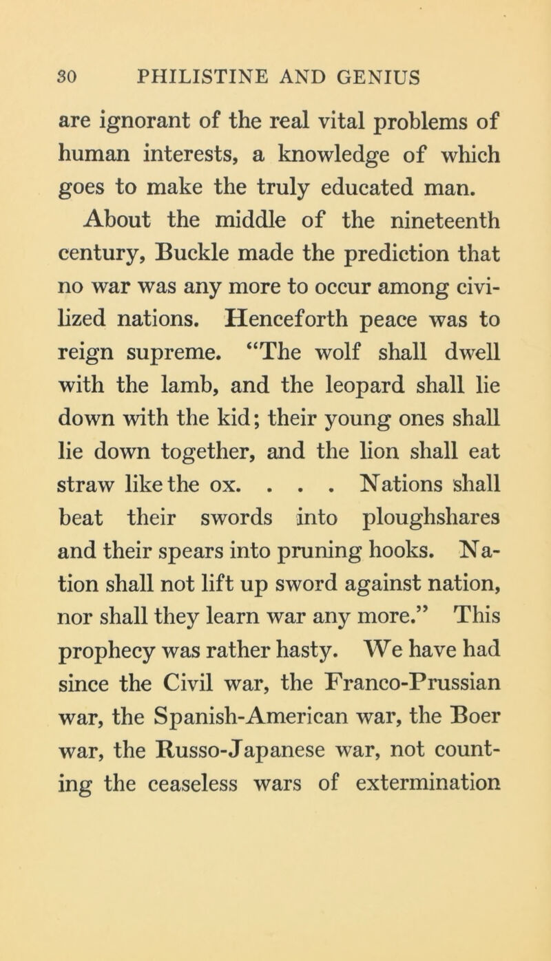 are ignorant of the real vital problems of human interests, a knowledge of which goes to make the truly educated man. About the middle of the nineteenth century, Buckle made the prediction that no war was any more to occur among civi- lized nations. Henceforth peace was to reign supreme. “The wolf shall dwell with the lamb, and the leopard shall lie down with the kid; their young ones shall lie down together, and the lion shall eat straw like the ox. . . . Nations shall beat their swords into ploughshares and their spears into pruning hooks. Na- tion shall not lift up sword against nation, nor shall they learn war any more.” This prophecy was rather hasty. We have had since the Civil war, the Franco-Prussian war, the Spanish-American war, the Boer war, the Russo-Japanese war, not count- ing the ceaseless wars of extermination