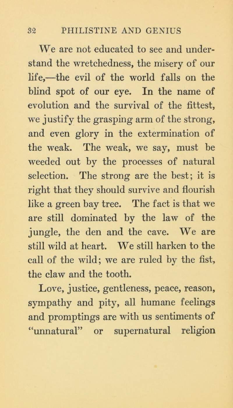 We are not educated to see and under- stand the wretchedness, the misery of our life,—the evil of the world falls on the blind spot of our eye. In the name of evolution and the survival of the fittest, we justify the grasping arm of the strong, and even glory in the extermination of the weak. The weak, we say, must be weeded out by the processes of natural selection. The strong are the best; it is right that they should survive and flourish like a green bay tree. The fact is that we are still dominated by the law of the jungle, the den and the cave. We are still wild at heart. We still harken to the call of the wild; we are ruled by the fist, the claw and the tooth. Love, justice, gentleness, peace, reason, sympathy and pity, all humane feelings and promptings are with us sentiments of “unnatural” or supernatural religion