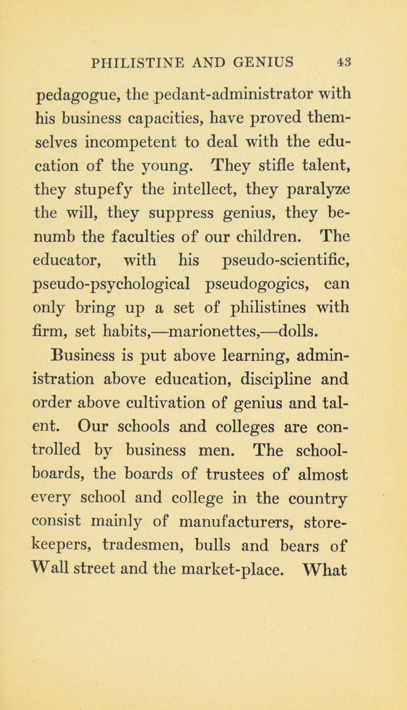 pedagogue, the pedant-administrator with his business capacities, have proved them- selves incompetent to deal with the edu- cation of the young. They stifle talent, they stupefy the intellect, they paralyze the will, they suppress genius, they be- numb the faculties of our children. The educator, with his pseudo-scientific, pseudo-psychological pseudogogics, can only bring up a set of philistines with firm, set habits,—marionettes,—dolls. Business is put above learning, admin- istration above education, discipline and order above cultivation of genius and tal- ent. Our schools and colleges are con- trolled by business men. The school- boards, the boards of trustees of almost every school and college in the country consist mainly of manufacturers, store- keepers, tradesmen, bulls and bears of Wall street and the market-place. What