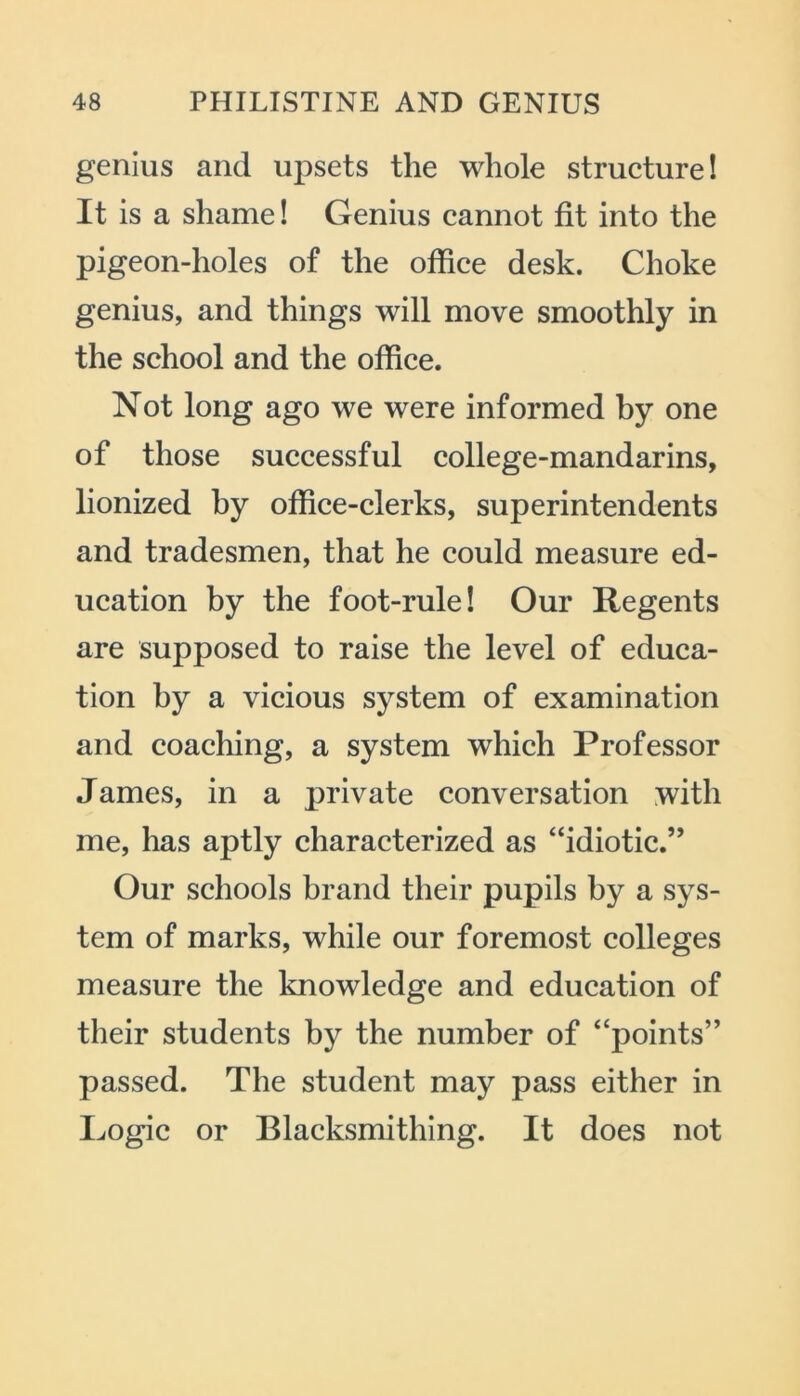 genius and upsets the whole structure! It is a shame! Genius cannot fit into the pigeon-holes of the office desk. Choke genius, and things will move smoothly in the school and the office. Not long ago we were informed by one of those successful college-mandarins, lionized by office-clerks, superintendents and tradesmen, that he could measure ed- ucation by the foot-rule! Our Regents are supposed to raise the level of educa- tion by a vicious system of examination and coaching, a system which Professor James, in a private conversation with me, has aptly characterized as “idiotic.” Our schools brand their pupils by a sys- tem of marks, while our foremost colleges measure the knowledge and education of their students by the number of “points” passed. The student may pass either in Logic or Blacksmithing. It does not