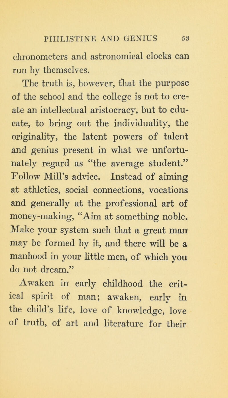 chronometers and astronomical clocks can run by themselves. The truth is, however, that the purpose of the school and the college is not to cre- ate an intellectual aristocracy, but to edu- cate, to bring out the individuality, the originality, the latent powers of talent and genius present in what we unfortu- nately regard as “the average student.” Follow Mill’s advice. Instead of aiming at athletics, social connections, vocations and generally at the professional art of money-making, “Aim at something noble. Make your system such that a great man may be formed by it, and there will be a manhood in your little men, of which you do not dream.” Awaken in early childhood the crit- ical spirit of man; awaken, early in the child’s life, love of knowledge, love of truth, of art and literature for their