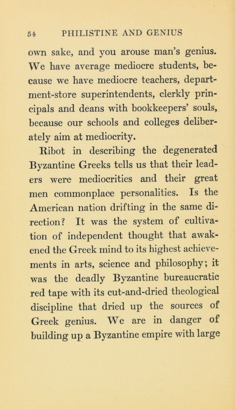 own sake, and you arouse man’s genius. We have average mediocre students, be- cause we have mediocre teachers, depart- ment-store superintendents, clerkly prin- cipals and deans with bookkeepers’ souls, because our schools and colleges deliber- ately aim at mediocrity. Ribot in describing the degenerated Byzantine Greeks tells us that their lead- ers were mediocrities and their great men commonplace personalities. Is the American nation drifting in the same di- rection? It was the system of cultiva- tion of independent thought that awak- ened the Greek mind to its highest achieve- ments in arts, science and philosophy; it was the deadly Byzantine bureaucratic red tape with its cut-and-dried theological discipline that dried up the sources of Greek genius. We are in danger of building up a Byzantine empire with large