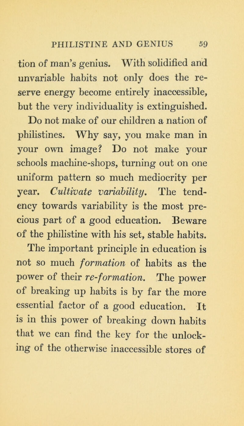 tion of man’s genius. With solidified and unvariable habits not only does the re- serve energy become entirely inaccessible, but the very individuality is extinguished. Do not make of our children a nation of philistines. Why say, you make man in your own image? Do not make your schools machine-shops, turning out on one uniform pattern so much mediocrity per year. Cultivate variability. The tend- ency towards variability is the most pre- cious part of a good education. Beware of the philistine with his set, stable habits. The important principle in education is not so much formation of habits as the power of their re-formation. The power of breaking up habits is by far the more essential factor of a good education. It is in this power of breaking down habits that we can find the key for the unlock- ing of the otherwise inaccessible stores of