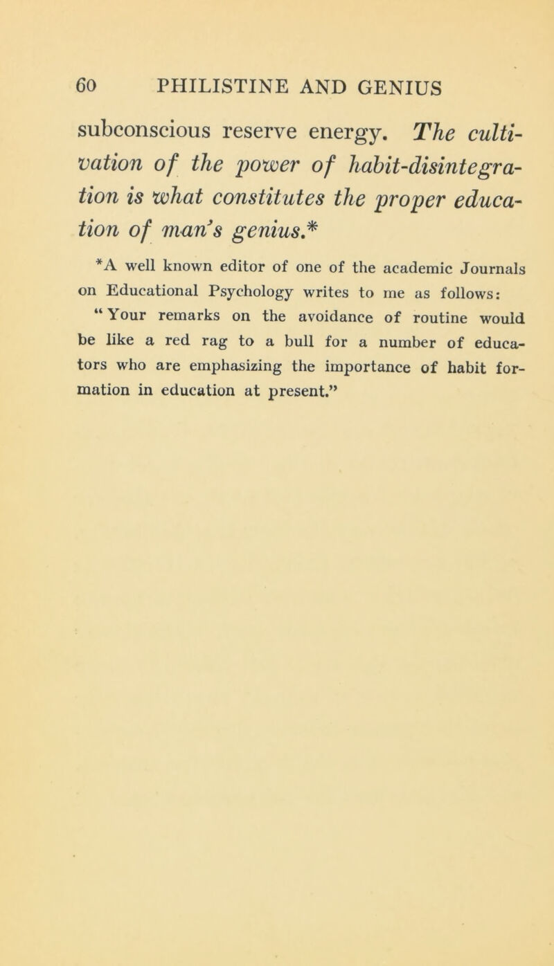 subconscious reserve energy. The culti- vation of the power of habit-disintegra- tion is what constitutes the proper educa- tion of man's genius * *A well known editor of one of the academic Journals on Educational Psychology writes to me as follows: “Your remarks on the avoidance of routine would be like a red rag to a bull for a number of educa- tors who are emphasizing the importance of habit for- mation in education at present.”