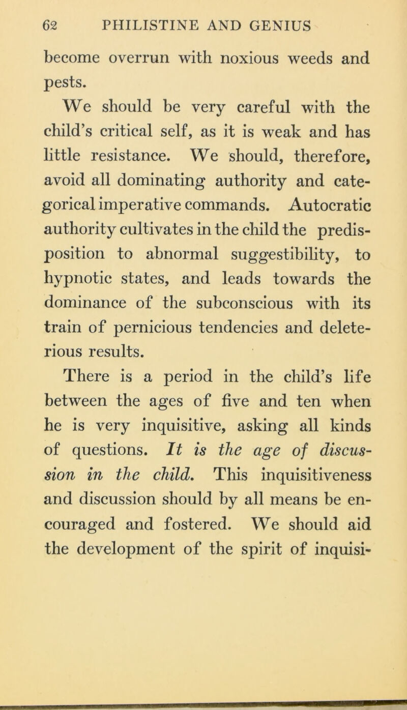become overrun with noxious weeds and pests. We should be very careful with the child’s critical self, as it is weak and has little resistance. We should, therefore, avoid all dominating authority and cate- gorical imperative commands. Autocratic authority cultivates in the child the predis- position to abnormal suggestibility, to hypnotic states, and leads towards the dominance of the subconscious with its train of pernicious tendencies and delete- rious results. There is a period in the child’s life between the ages of five and ten when he is very inquisitive, asking all kinds of questions. It is the age of discus- sion in the child. This inquisitiveness and discussion should by all means be en- couraged and fostered. We should aid the development of the spirit of inquisi-